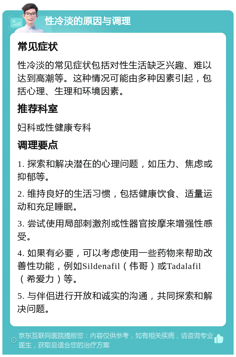 性冷淡的原因与调理 常见症状 性冷淡的常见症状包括对性生活缺乏兴趣、难以达到高潮等。这种情况可能由多种因素引起，包括心理、生理和环境因素。 推荐科室 妇科或性健康专科 调理要点 1. 探索和解决潜在的心理问题，如压力、焦虑或抑郁等。 2. 维持良好的生活习惯，包括健康饮食、适量运动和充足睡眠。 3. 尝试使用局部刺激剂或性器官按摩来增强性感受。 4. 如果有必要，可以考虑使用一些药物来帮助改善性功能，例如Sildenafil（伟哥）或Tadalafil（希爱力）等。 5. 与伴侣进行开放和诚实的沟通，共同探索和解决问题。