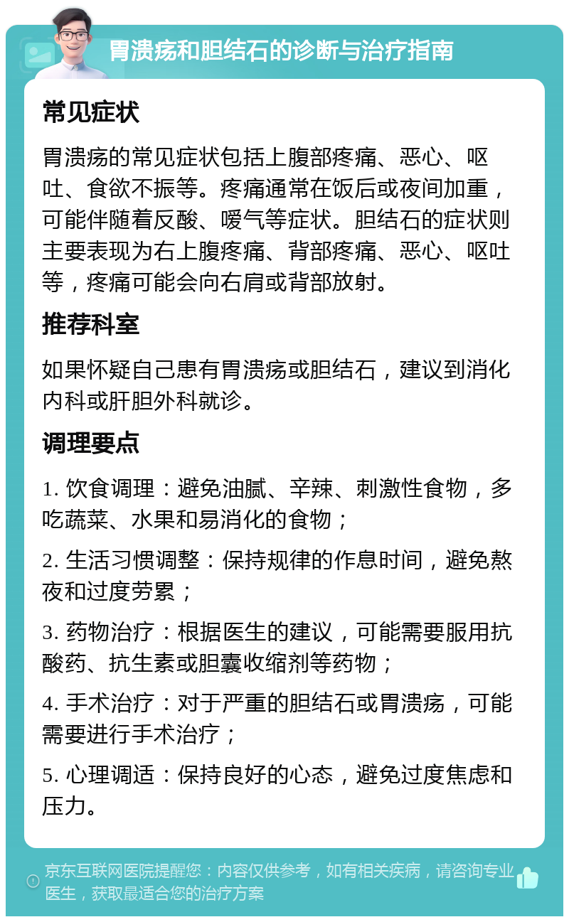 胃溃疡和胆结石的诊断与治疗指南 常见症状 胃溃疡的常见症状包括上腹部疼痛、恶心、呕吐、食欲不振等。疼痛通常在饭后或夜间加重，可能伴随着反酸、嗳气等症状。胆结石的症状则主要表现为右上腹疼痛、背部疼痛、恶心、呕吐等，疼痛可能会向右肩或背部放射。 推荐科室 如果怀疑自己患有胃溃疡或胆结石，建议到消化内科或肝胆外科就诊。 调理要点 1. 饮食调理：避免油腻、辛辣、刺激性食物，多吃蔬菜、水果和易消化的食物； 2. 生活习惯调整：保持规律的作息时间，避免熬夜和过度劳累； 3. 药物治疗：根据医生的建议，可能需要服用抗酸药、抗生素或胆囊收缩剂等药物； 4. 手术治疗：对于严重的胆结石或胃溃疡，可能需要进行手术治疗； 5. 心理调适：保持良好的心态，避免过度焦虑和压力。