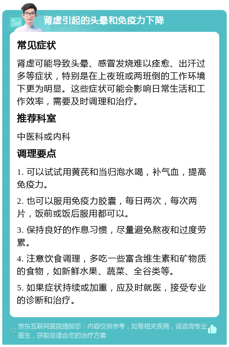 肾虚引起的头晕和免疫力下降 常见症状 肾虚可能导致头晕、感冒发烧难以痊愈、出汗过多等症状，特别是在上夜班或两班倒的工作环境下更为明显。这些症状可能会影响日常生活和工作效率，需要及时调理和治疗。 推荐科室 中医科或内科 调理要点 1. 可以试试用黄芪和当归泡水喝，补气血，提高免疫力。 2. 也可以服用免疫力胶囊，每日两次，每次两片，饭前或饭后服用都可以。 3. 保持良好的作息习惯，尽量避免熬夜和过度劳累。 4. 注意饮食调理，多吃一些富含维生素和矿物质的食物，如新鲜水果、蔬菜、全谷类等。 5. 如果症状持续或加重，应及时就医，接受专业的诊断和治疗。