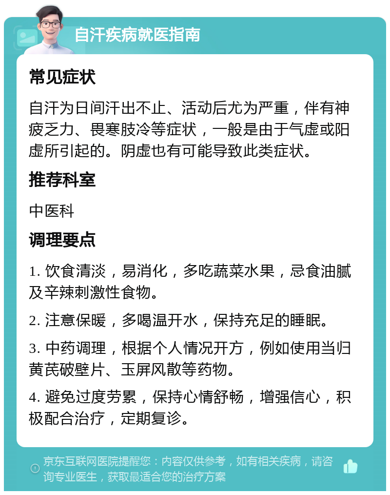 自汗疾病就医指南 常见症状 自汗为日间汗出不止、活动后尤为严重，伴有神疲乏力、畏寒肢冷等症状，一般是由于气虚或阳虚所引起的。阴虚也有可能导致此类症状。 推荐科室 中医科 调理要点 1. 饮食清淡，易消化，多吃蔬菜水果，忌食油腻及辛辣刺激性食物。 2. 注意保暖，多喝温开水，保持充足的睡眠。 3. 中药调理，根据个人情况开方，例如使用当归黄芪破壁片、玉屏风散等药物。 4. 避免过度劳累，保持心情舒畅，增强信心，积极配合治疗，定期复诊。