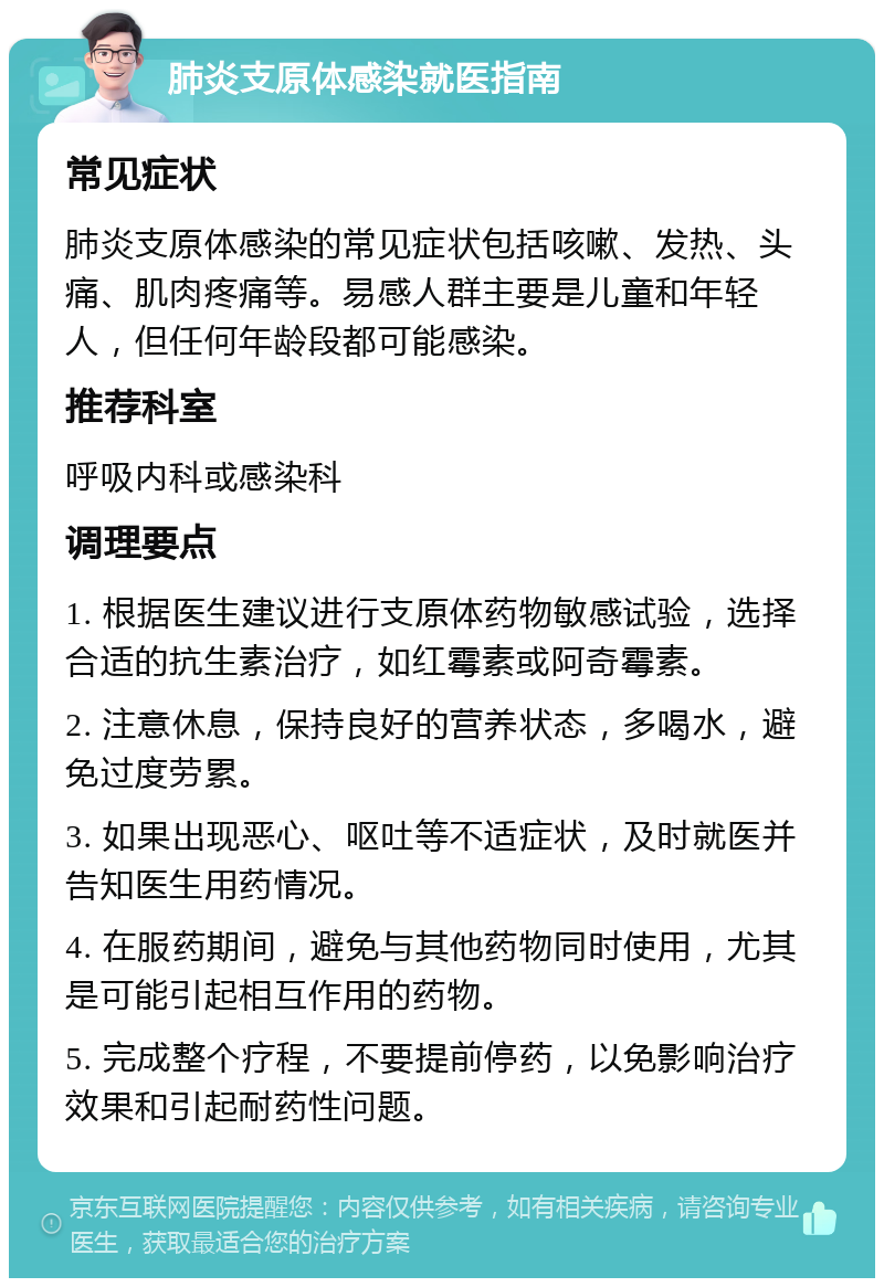 肺炎支原体感染就医指南 常见症状 肺炎支原体感染的常见症状包括咳嗽、发热、头痛、肌肉疼痛等。易感人群主要是儿童和年轻人，但任何年龄段都可能感染。 推荐科室 呼吸内科或感染科 调理要点 1. 根据医生建议进行支原体药物敏感试验，选择合适的抗生素治疗，如红霉素或阿奇霉素。 2. 注意休息，保持良好的营养状态，多喝水，避免过度劳累。 3. 如果出现恶心、呕吐等不适症状，及时就医并告知医生用药情况。 4. 在服药期间，避免与其他药物同时使用，尤其是可能引起相互作用的药物。 5. 完成整个疗程，不要提前停药，以免影响治疗效果和引起耐药性问题。