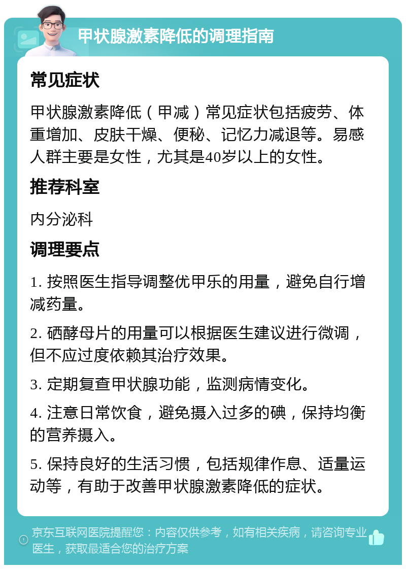 甲状腺激素降低的调理指南 常见症状 甲状腺激素降低（甲减）常见症状包括疲劳、体重增加、皮肤干燥、便秘、记忆力减退等。易感人群主要是女性，尤其是40岁以上的女性。 推荐科室 内分泌科 调理要点 1. 按照医生指导调整优甲乐的用量，避免自行增减药量。 2. 硒酵母片的用量可以根据医生建议进行微调，但不应过度依赖其治疗效果。 3. 定期复查甲状腺功能，监测病情变化。 4. 注意日常饮食，避免摄入过多的碘，保持均衡的营养摄入。 5. 保持良好的生活习惯，包括规律作息、适量运动等，有助于改善甲状腺激素降低的症状。