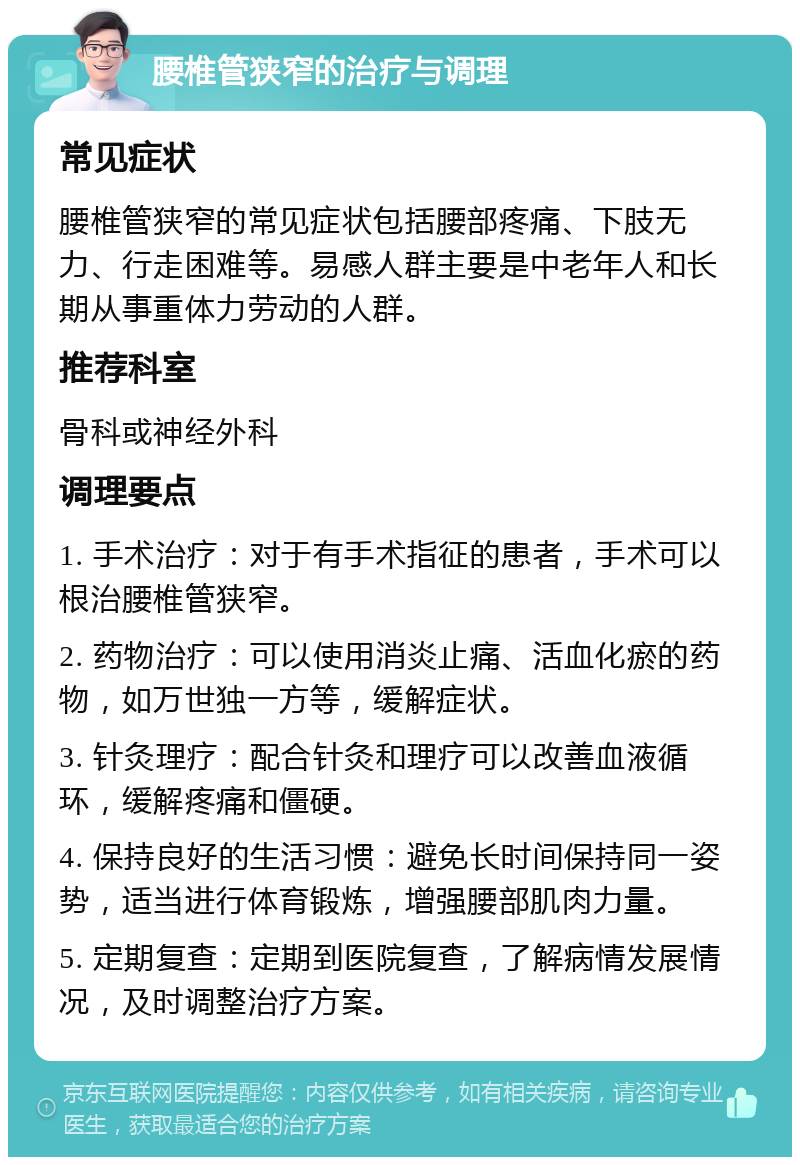 腰椎管狭窄的治疗与调理 常见症状 腰椎管狭窄的常见症状包括腰部疼痛、下肢无力、行走困难等。易感人群主要是中老年人和长期从事重体力劳动的人群。 推荐科室 骨科或神经外科 调理要点 1. 手术治疗：对于有手术指征的患者，手术可以根治腰椎管狭窄。 2. 药物治疗：可以使用消炎止痛、活血化瘀的药物，如万世独一方等，缓解症状。 3. 针灸理疗：配合针灸和理疗可以改善血液循环，缓解疼痛和僵硬。 4. 保持良好的生活习惯：避免长时间保持同一姿势，适当进行体育锻炼，增强腰部肌肉力量。 5. 定期复查：定期到医院复查，了解病情发展情况，及时调整治疗方案。