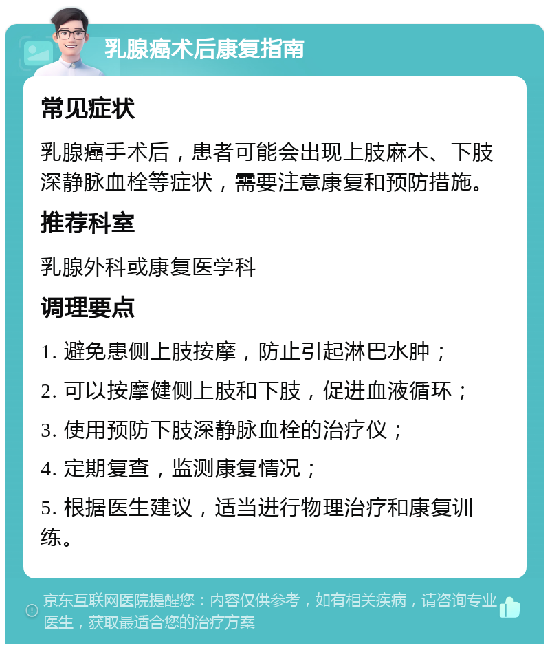 乳腺癌术后康复指南 常见症状 乳腺癌手术后，患者可能会出现上肢麻木、下肢深静脉血栓等症状，需要注意康复和预防措施。 推荐科室 乳腺外科或康复医学科 调理要点 1. 避免患侧上肢按摩，防止引起淋巴水肿； 2. 可以按摩健侧上肢和下肢，促进血液循环； 3. 使用预防下肢深静脉血栓的治疗仪； 4. 定期复查，监测康复情况； 5. 根据医生建议，适当进行物理治疗和康复训练。