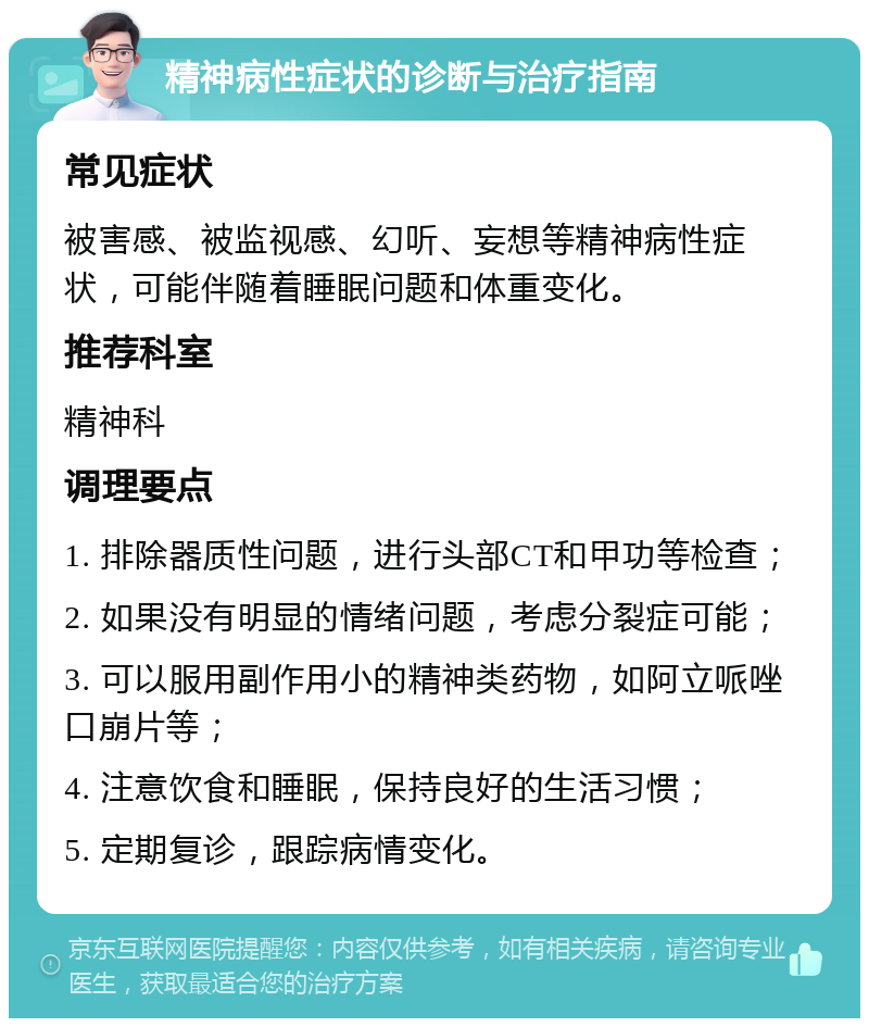 精神病性症状的诊断与治疗指南 常见症状 被害感、被监视感、幻听、妄想等精神病性症状，可能伴随着睡眠问题和体重变化。 推荐科室 精神科 调理要点 1. 排除器质性问题，进行头部CT和甲功等检查； 2. 如果没有明显的情绪问题，考虑分裂症可能； 3. 可以服用副作用小的精神类药物，如阿立哌唑口崩片等； 4. 注意饮食和睡眠，保持良好的生活习惯； 5. 定期复诊，跟踪病情变化。