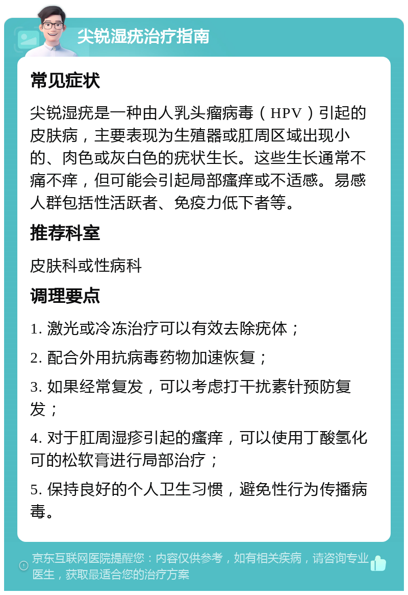 尖锐湿疣治疗指南 常见症状 尖锐湿疣是一种由人乳头瘤病毒（HPV）引起的皮肤病，主要表现为生殖器或肛周区域出现小的、肉色或灰白色的疣状生长。这些生长通常不痛不痒，但可能会引起局部瘙痒或不适感。易感人群包括性活跃者、免疫力低下者等。 推荐科室 皮肤科或性病科 调理要点 1. 激光或冷冻治疗可以有效去除疣体； 2. 配合外用抗病毒药物加速恢复； 3. 如果经常复发，可以考虑打干扰素针预防复发； 4. 对于肛周湿疹引起的瘙痒，可以使用丁酸氢化可的松软膏进行局部治疗； 5. 保持良好的个人卫生习惯，避免性行为传播病毒。