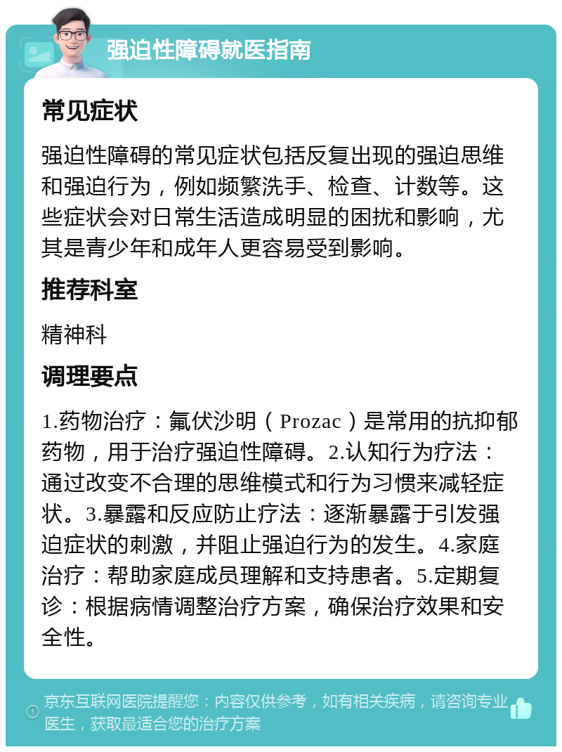 强迫性障碍就医指南 常见症状 强迫性障碍的常见症状包括反复出现的强迫思维和强迫行为，例如频繁洗手、检查、计数等。这些症状会对日常生活造成明显的困扰和影响，尤其是青少年和成年人更容易受到影响。 推荐科室 精神科 调理要点 1.药物治疗：氟伏沙明（Prozac）是常用的抗抑郁药物，用于治疗强迫性障碍。2.认知行为疗法：通过改变不合理的思维模式和行为习惯来减轻症状。3.暴露和反应防止疗法：逐渐暴露于引发强迫症状的刺激，并阻止强迫行为的发生。4.家庭治疗：帮助家庭成员理解和支持患者。5.定期复诊：根据病情调整治疗方案，确保治疗效果和安全性。