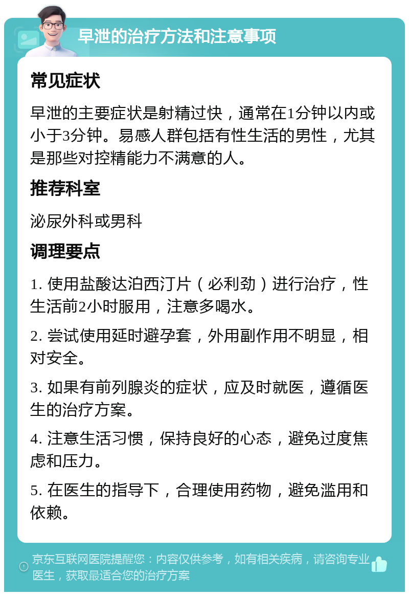 早泄的治疗方法和注意事项 常见症状 早泄的主要症状是射精过快，通常在1分钟以内或小于3分钟。易感人群包括有性生活的男性，尤其是那些对控精能力不满意的人。 推荐科室 泌尿外科或男科 调理要点 1. 使用盐酸达泊西汀片（必利劲）进行治疗，性生活前2小时服用，注意多喝水。 2. 尝试使用延时避孕套，外用副作用不明显，相对安全。 3. 如果有前列腺炎的症状，应及时就医，遵循医生的治疗方案。 4. 注意生活习惯，保持良好的心态，避免过度焦虑和压力。 5. 在医生的指导下，合理使用药物，避免滥用和依赖。