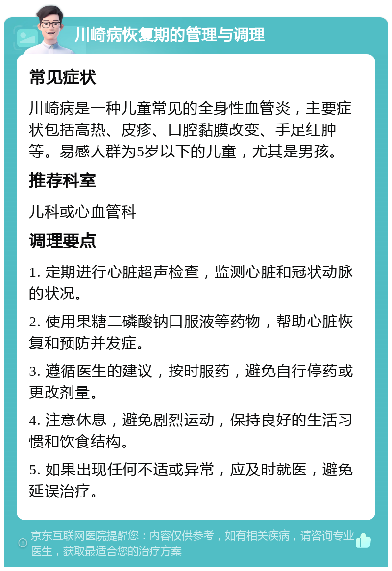 川崎病恢复期的管理与调理 常见症状 川崎病是一种儿童常见的全身性血管炎，主要症状包括高热、皮疹、口腔黏膜改变、手足红肿等。易感人群为5岁以下的儿童，尤其是男孩。 推荐科室 儿科或心血管科 调理要点 1. 定期进行心脏超声检查，监测心脏和冠状动脉的状况。 2. 使用果糖二磷酸钠口服液等药物，帮助心脏恢复和预防并发症。 3. 遵循医生的建议，按时服药，避免自行停药或更改剂量。 4. 注意休息，避免剧烈运动，保持良好的生活习惯和饮食结构。 5. 如果出现任何不适或异常，应及时就医，避免延误治疗。