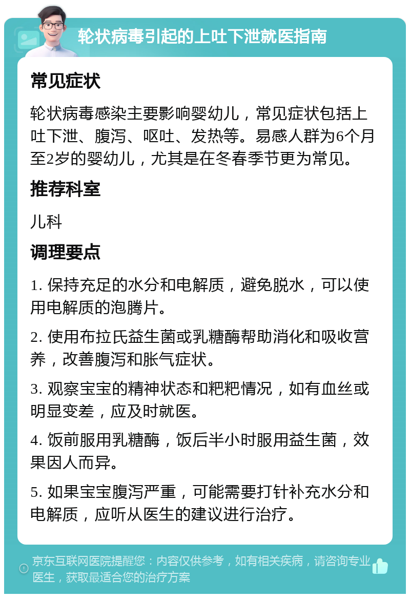 轮状病毒引起的上吐下泄就医指南 常见症状 轮状病毒感染主要影响婴幼儿，常见症状包括上吐下泄、腹泻、呕吐、发热等。易感人群为6个月至2岁的婴幼儿，尤其是在冬春季节更为常见。 推荐科室 儿科 调理要点 1. 保持充足的水分和电解质，避免脱水，可以使用电解质的泡腾片。 2. 使用布拉氏益生菌或乳糖酶帮助消化和吸收营养，改善腹泻和胀气症状。 3. 观察宝宝的精神状态和粑粑情况，如有血丝或明显变差，应及时就医。 4. 饭前服用乳糖酶，饭后半小时服用益生菌，效果因人而异。 5. 如果宝宝腹泻严重，可能需要打针补充水分和电解质，应听从医生的建议进行治疗。