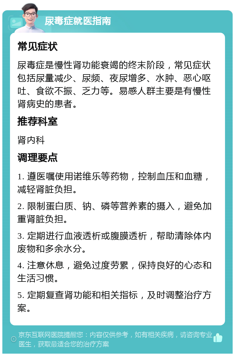 尿毒症就医指南 常见症状 尿毒症是慢性肾功能衰竭的终末阶段，常见症状包括尿量减少、尿频、夜尿增多、水肿、恶心呕吐、食欲不振、乏力等。易感人群主要是有慢性肾病史的患者。 推荐科室 肾内科 调理要点 1. 遵医嘱使用诺维乐等药物，控制血压和血糖，减轻肾脏负担。 2. 限制蛋白质、钠、磷等营养素的摄入，避免加重肾脏负担。 3. 定期进行血液透析或腹膜透析，帮助清除体内废物和多余水分。 4. 注意休息，避免过度劳累，保持良好的心态和生活习惯。 5. 定期复查肾功能和相关指标，及时调整治疗方案。