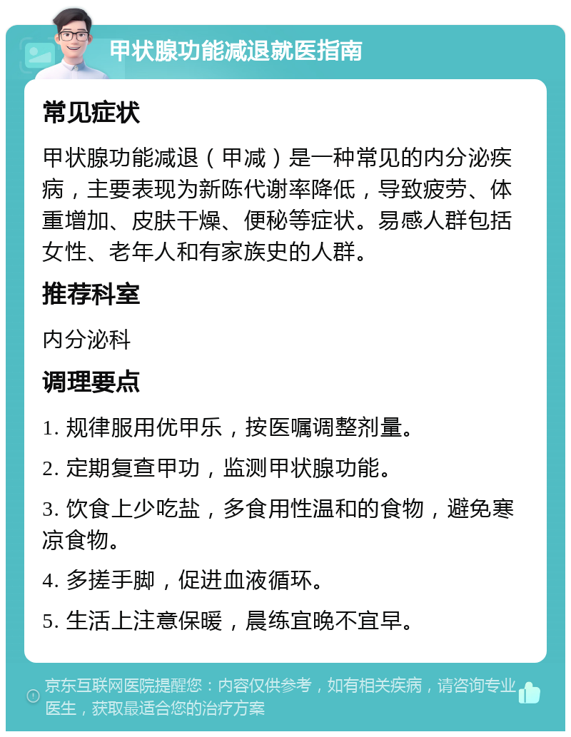 甲状腺功能减退就医指南 常见症状 甲状腺功能减退（甲减）是一种常见的内分泌疾病，主要表现为新陈代谢率降低，导致疲劳、体重增加、皮肤干燥、便秘等症状。易感人群包括女性、老年人和有家族史的人群。 推荐科室 内分泌科 调理要点 1. 规律服用优甲乐，按医嘱调整剂量。 2. 定期复查甲功，监测甲状腺功能。 3. 饮食上少吃盐，多食用性温和的食物，避免寒凉食物。 4. 多搓手脚，促进血液循环。 5. 生活上注意保暖，晨练宜晚不宜早。