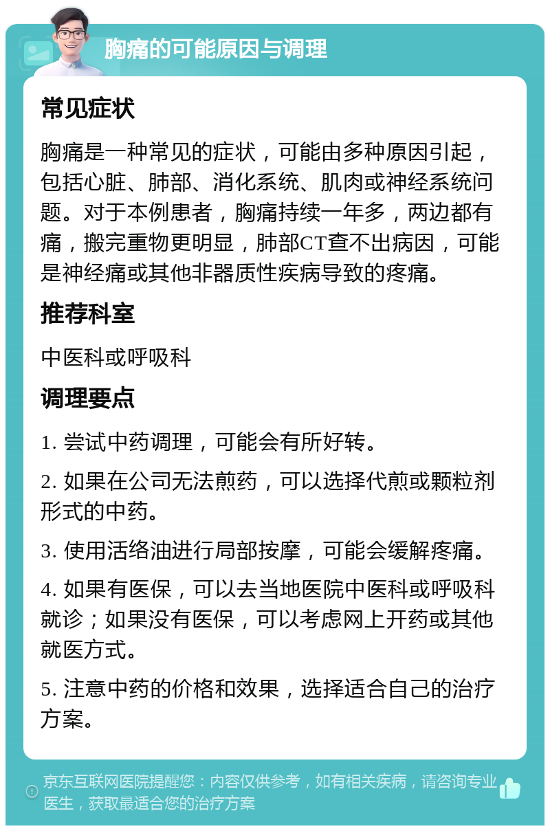 胸痛的可能原因与调理 常见症状 胸痛是一种常见的症状，可能由多种原因引起，包括心脏、肺部、消化系统、肌肉或神经系统问题。对于本例患者，胸痛持续一年多，两边都有痛，搬完重物更明显，肺部CT查不出病因，可能是神经痛或其他非器质性疾病导致的疼痛。 推荐科室 中医科或呼吸科 调理要点 1. 尝试中药调理，可能会有所好转。 2. 如果在公司无法煎药，可以选择代煎或颗粒剂形式的中药。 3. 使用活络油进行局部按摩，可能会缓解疼痛。 4. 如果有医保，可以去当地医院中医科或呼吸科就诊；如果没有医保，可以考虑网上开药或其他就医方式。 5. 注意中药的价格和效果，选择适合自己的治疗方案。