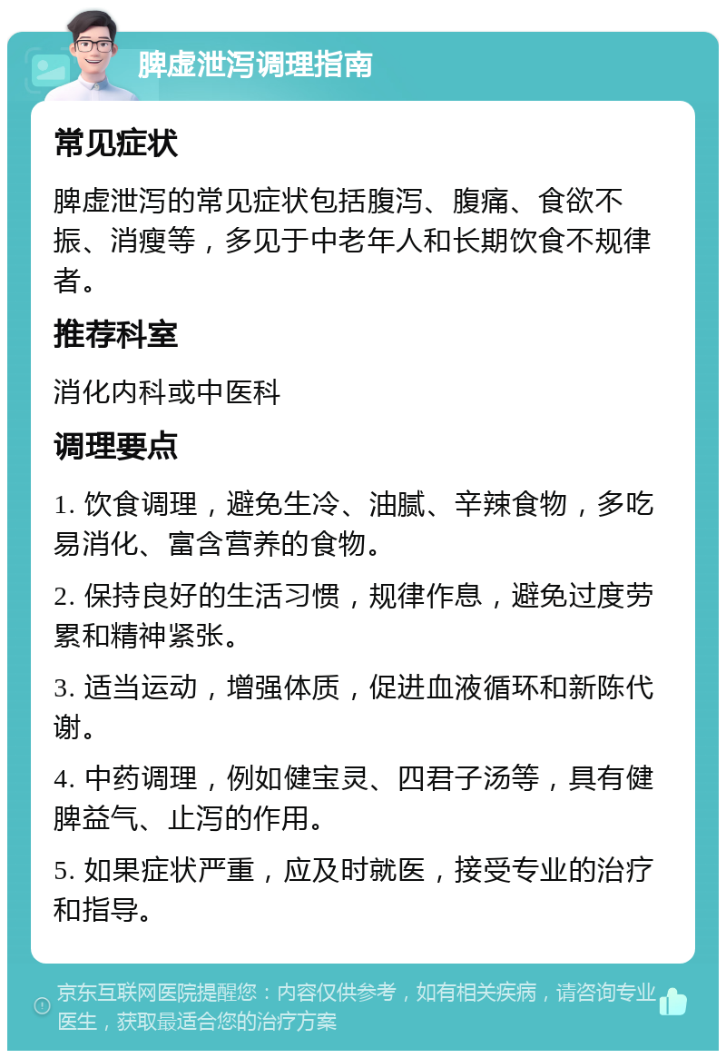 脾虚泄泻调理指南 常见症状 脾虚泄泻的常见症状包括腹泻、腹痛、食欲不振、消瘦等，多见于中老年人和长期饮食不规律者。 推荐科室 消化内科或中医科 调理要点 1. 饮食调理，避免生冷、油腻、辛辣食物，多吃易消化、富含营养的食物。 2. 保持良好的生活习惯，规律作息，避免过度劳累和精神紧张。 3. 适当运动，增强体质，促进血液循环和新陈代谢。 4. 中药调理，例如健宝灵、四君子汤等，具有健脾益气、止泻的作用。 5. 如果症状严重，应及时就医，接受专业的治疗和指导。