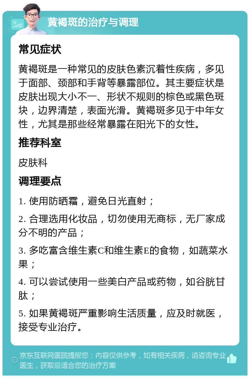 黄褐斑的治疗与调理 常见症状 黄褐斑是一种常见的皮肤色素沉着性疾病，多见于面部、颈部和手背等暴露部位。其主要症状是皮肤出现大小不一、形状不规则的棕色或黑色斑块，边界清楚，表面光滑。黄褐斑多见于中年女性，尤其是那些经常暴露在阳光下的女性。 推荐科室 皮肤科 调理要点 1. 使用防晒霜，避免日光直射； 2. 合理选用化妆品，切勿使用无商标，无厂家成分不明的产品； 3. 多吃富含维生素C和维生素E的食物，如蔬菜水果； 4. 可以尝试使用一些美白产品或药物，如谷胱甘肽； 5. 如果黄褐斑严重影响生活质量，应及时就医，接受专业治疗。