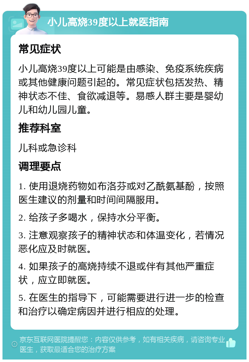 小儿高烧39度以上就医指南 常见症状 小儿高烧39度以上可能是由感染、免疫系统疾病或其他健康问题引起的。常见症状包括发热、精神状态不佳、食欲减退等。易感人群主要是婴幼儿和幼儿园儿童。 推荐科室 儿科或急诊科 调理要点 1. 使用退烧药物如布洛芬或对乙酰氨基酚，按照医生建议的剂量和时间间隔服用。 2. 给孩子多喝水，保持水分平衡。 3. 注意观察孩子的精神状态和体温变化，若情况恶化应及时就医。 4. 如果孩子的高烧持续不退或伴有其他严重症状，应立即就医。 5. 在医生的指导下，可能需要进行进一步的检查和治疗以确定病因并进行相应的处理。