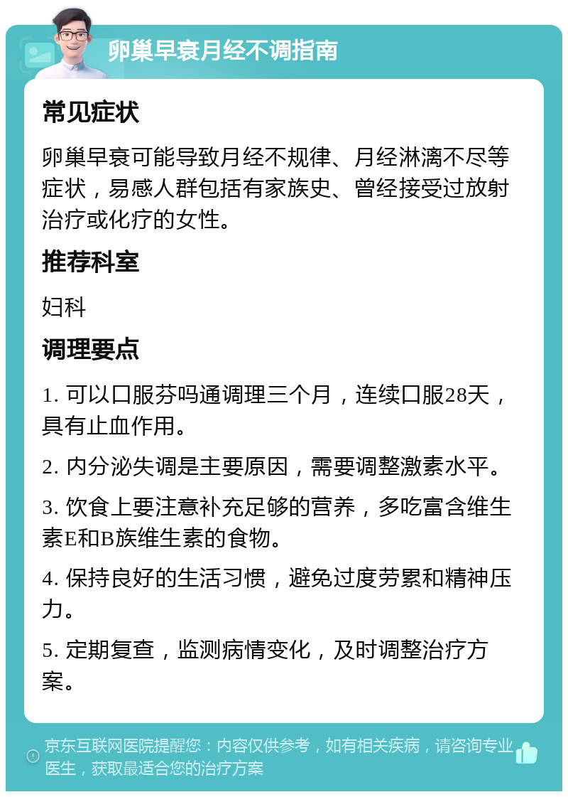 卵巢早衰月经不调指南 常见症状 卵巢早衰可能导致月经不规律、月经淋漓不尽等症状，易感人群包括有家族史、曾经接受过放射治疗或化疗的女性。 推荐科室 妇科 调理要点 1. 可以口服芬吗通调理三个月，连续口服28天，具有止血作用。 2. 内分泌失调是主要原因，需要调整激素水平。 3. 饮食上要注意补充足够的营养，多吃富含维生素E和B族维生素的食物。 4. 保持良好的生活习惯，避免过度劳累和精神压力。 5. 定期复查，监测病情变化，及时调整治疗方案。