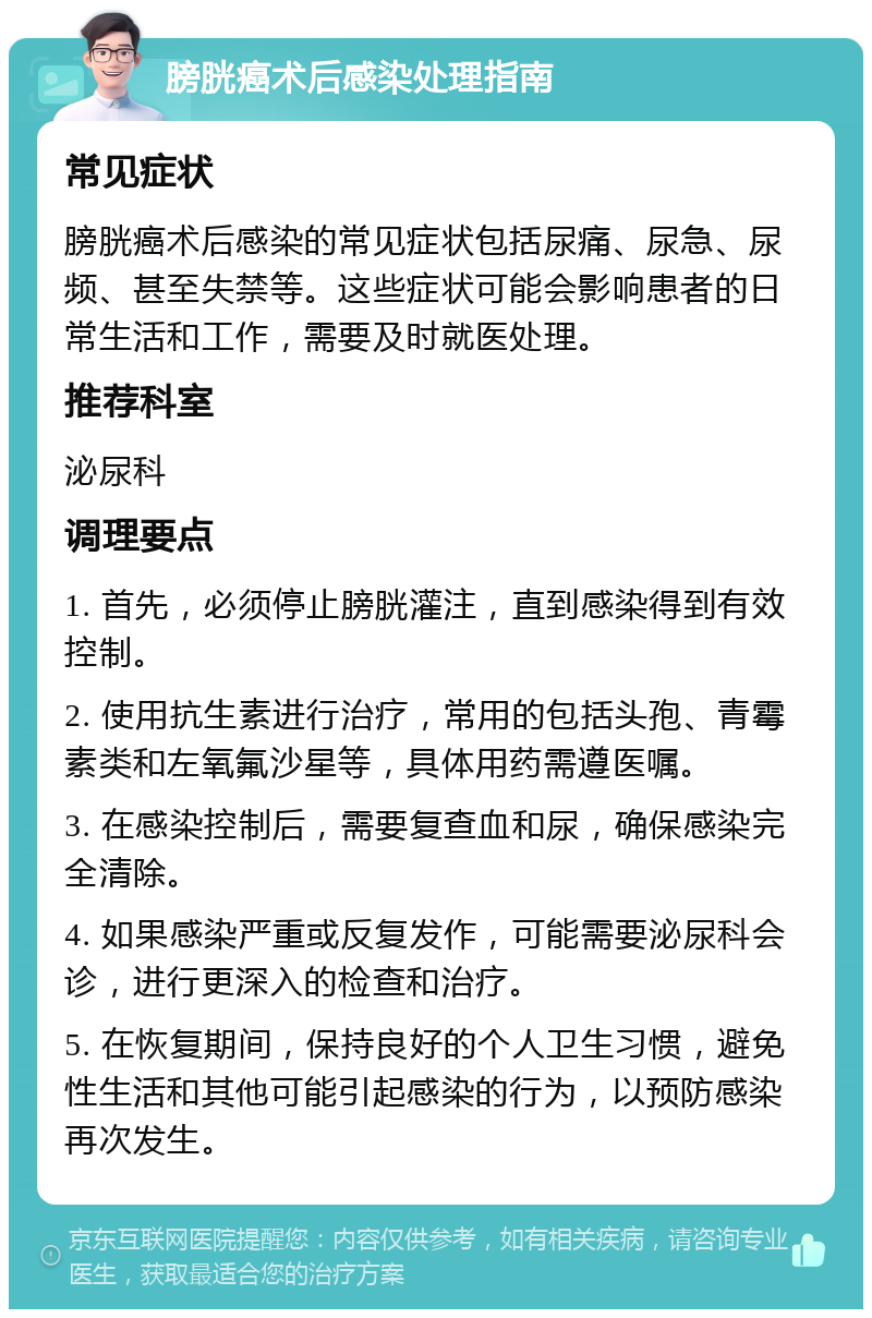 膀胱癌术后感染处理指南 常见症状 膀胱癌术后感染的常见症状包括尿痛、尿急、尿频、甚至失禁等。这些症状可能会影响患者的日常生活和工作，需要及时就医处理。 推荐科室 泌尿科 调理要点 1. 首先，必须停止膀胱灌注，直到感染得到有效控制。 2. 使用抗生素进行治疗，常用的包括头孢、青霉素类和左氧氟沙星等，具体用药需遵医嘱。 3. 在感染控制后，需要复查血和尿，确保感染完全清除。 4. 如果感染严重或反复发作，可能需要泌尿科会诊，进行更深入的检查和治疗。 5. 在恢复期间，保持良好的个人卫生习惯，避免性生活和其他可能引起感染的行为，以预防感染再次发生。