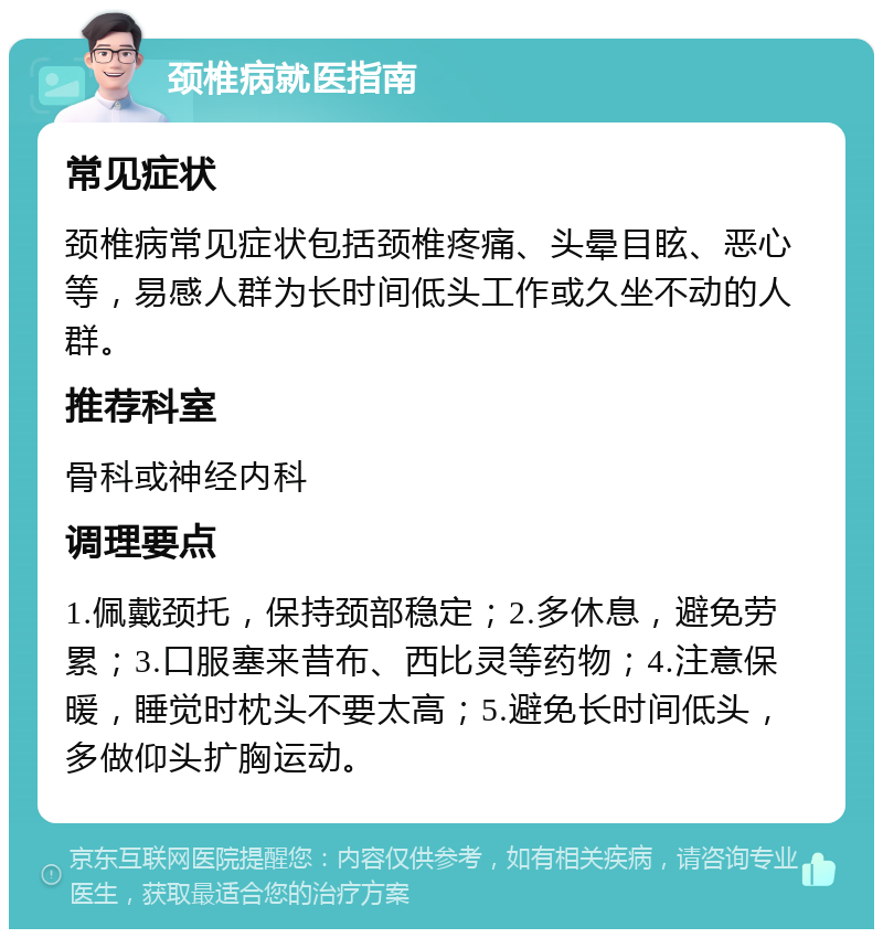 颈椎病就医指南 常见症状 颈椎病常见症状包括颈椎疼痛、头晕目眩、恶心等，易感人群为长时间低头工作或久坐不动的人群。 推荐科室 骨科或神经内科 调理要点 1.佩戴颈托，保持颈部稳定；2.多休息，避免劳累；3.口服塞来昔布、西比灵等药物；4.注意保暖，睡觉时枕头不要太高；5.避免长时间低头，多做仰头扩胸运动。