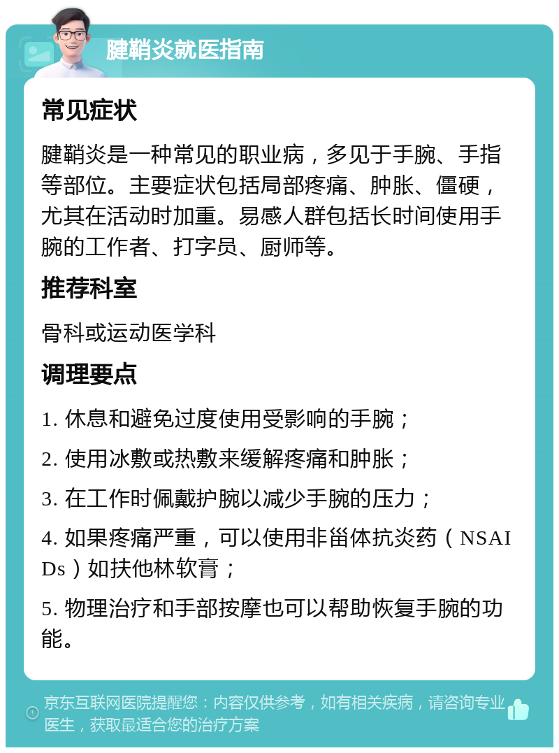 腱鞘炎就医指南 常见症状 腱鞘炎是一种常见的职业病，多见于手腕、手指等部位。主要症状包括局部疼痛、肿胀、僵硬，尤其在活动时加重。易感人群包括长时间使用手腕的工作者、打字员、厨师等。 推荐科室 骨科或运动医学科 调理要点 1. 休息和避免过度使用受影响的手腕； 2. 使用冰敷或热敷来缓解疼痛和肿胀； 3. 在工作时佩戴护腕以减少手腕的压力； 4. 如果疼痛严重，可以使用非甾体抗炎药（NSAIDs）如扶他林软膏； 5. 物理治疗和手部按摩也可以帮助恢复手腕的功能。