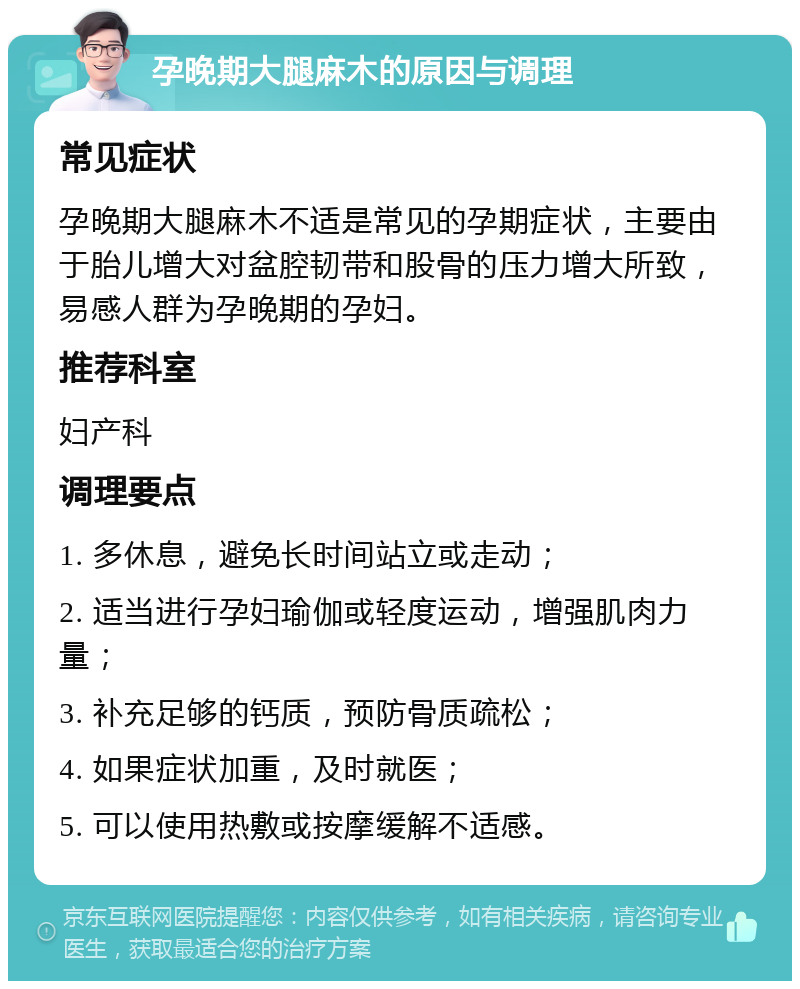 孕晚期大腿麻木的原因与调理 常见症状 孕晚期大腿麻木不适是常见的孕期症状，主要由于胎儿增大对盆腔韧带和股骨的压力增大所致，易感人群为孕晚期的孕妇。 推荐科室 妇产科 调理要点 1. 多休息，避免长时间站立或走动； 2. 适当进行孕妇瑜伽或轻度运动，增强肌肉力量； 3. 补充足够的钙质，预防骨质疏松； 4. 如果症状加重，及时就医； 5. 可以使用热敷或按摩缓解不适感。