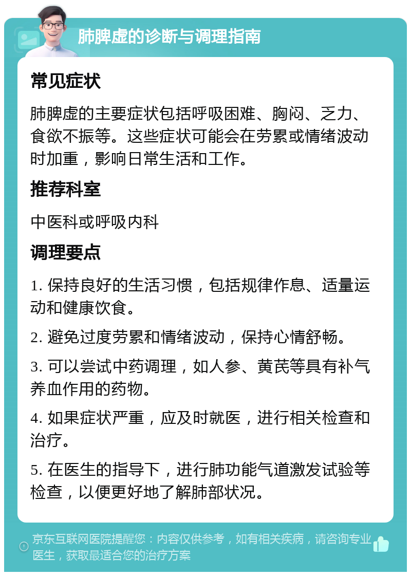 肺脾虚的诊断与调理指南 常见症状 肺脾虚的主要症状包括呼吸困难、胸闷、乏力、食欲不振等。这些症状可能会在劳累或情绪波动时加重，影响日常生活和工作。 推荐科室 中医科或呼吸内科 调理要点 1. 保持良好的生活习惯，包括规律作息、适量运动和健康饮食。 2. 避免过度劳累和情绪波动，保持心情舒畅。 3. 可以尝试中药调理，如人参、黄芪等具有补气养血作用的药物。 4. 如果症状严重，应及时就医，进行相关检查和治疗。 5. 在医生的指导下，进行肺功能气道激发试验等检查，以便更好地了解肺部状况。