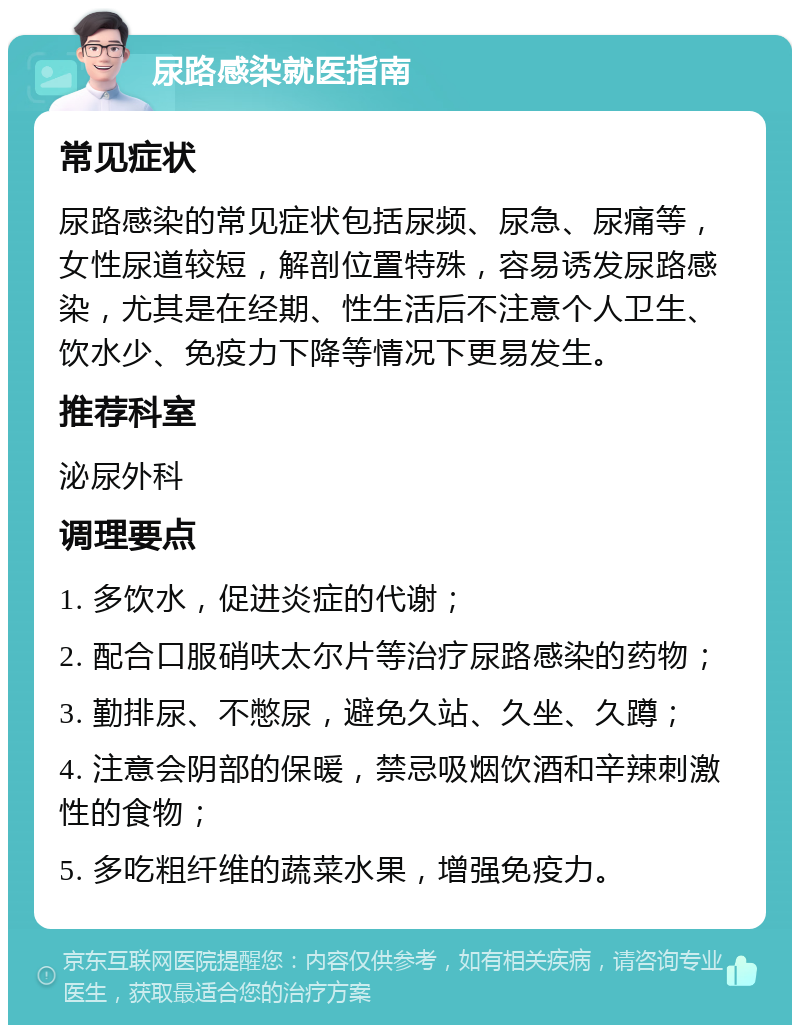 尿路感染就医指南 常见症状 尿路感染的常见症状包括尿频、尿急、尿痛等，女性尿道较短，解剖位置特殊，容易诱发尿路感染，尤其是在经期、性生活后不注意个人卫生、饮水少、免疫力下降等情况下更易发生。 推荐科室 泌尿外科 调理要点 1. 多饮水，促进炎症的代谢； 2. 配合口服硝呋太尔片等治疗尿路感染的药物； 3. 勤排尿、不憋尿，避免久站、久坐、久蹲； 4. 注意会阴部的保暖，禁忌吸烟饮酒和辛辣刺激性的食物； 5. 多吃粗纤维的蔬菜水果，增强免疫力。