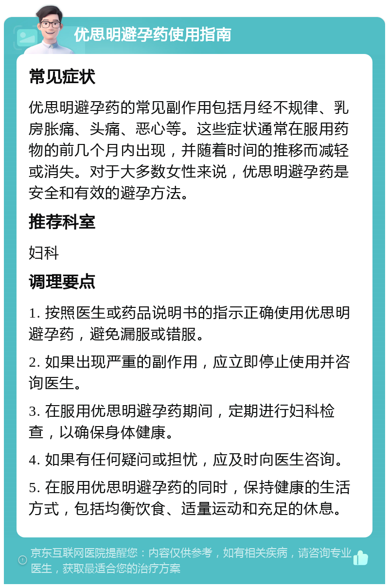 优思明避孕药使用指南 常见症状 优思明避孕药的常见副作用包括月经不规律、乳房胀痛、头痛、恶心等。这些症状通常在服用药物的前几个月内出现，并随着时间的推移而减轻或消失。对于大多数女性来说，优思明避孕药是安全和有效的避孕方法。 推荐科室 妇科 调理要点 1. 按照医生或药品说明书的指示正确使用优思明避孕药，避免漏服或错服。 2. 如果出现严重的副作用，应立即停止使用并咨询医生。 3. 在服用优思明避孕药期间，定期进行妇科检查，以确保身体健康。 4. 如果有任何疑问或担忧，应及时向医生咨询。 5. 在服用优思明避孕药的同时，保持健康的生活方式，包括均衡饮食、适量运动和充足的休息。