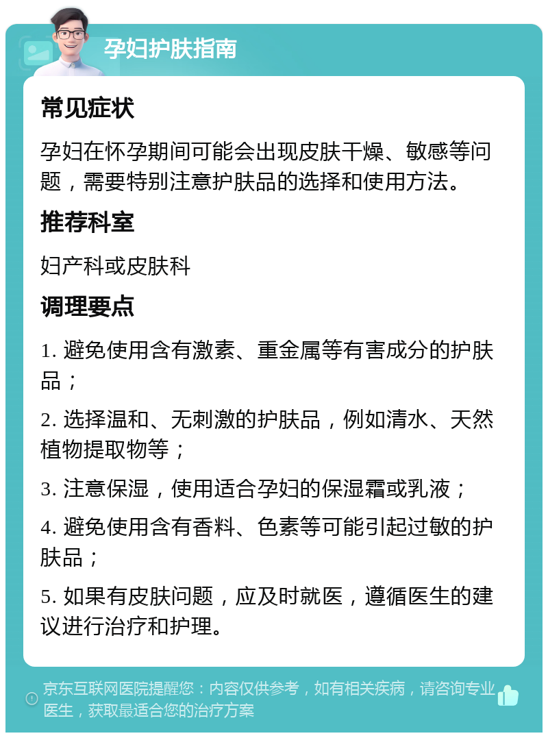 孕妇护肤指南 常见症状 孕妇在怀孕期间可能会出现皮肤干燥、敏感等问题，需要特别注意护肤品的选择和使用方法。 推荐科室 妇产科或皮肤科 调理要点 1. 避免使用含有激素、重金属等有害成分的护肤品； 2. 选择温和、无刺激的护肤品，例如清水、天然植物提取物等； 3. 注意保湿，使用适合孕妇的保湿霜或乳液； 4. 避免使用含有香料、色素等可能引起过敏的护肤品； 5. 如果有皮肤问题，应及时就医，遵循医生的建议进行治疗和护理。