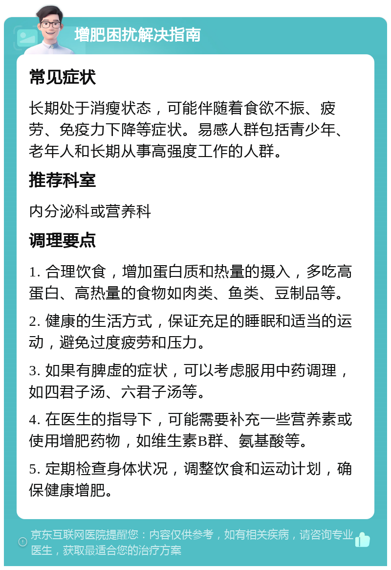 增肥困扰解决指南 常见症状 长期处于消瘦状态，可能伴随着食欲不振、疲劳、免疫力下降等症状。易感人群包括青少年、老年人和长期从事高强度工作的人群。 推荐科室 内分泌科或营养科 调理要点 1. 合理饮食，增加蛋白质和热量的摄入，多吃高蛋白、高热量的食物如肉类、鱼类、豆制品等。 2. 健康的生活方式，保证充足的睡眠和适当的运动，避免过度疲劳和压力。 3. 如果有脾虚的症状，可以考虑服用中药调理，如四君子汤、六君子汤等。 4. 在医生的指导下，可能需要补充一些营养素或使用增肥药物，如维生素B群、氨基酸等。 5. 定期检查身体状况，调整饮食和运动计划，确保健康增肥。