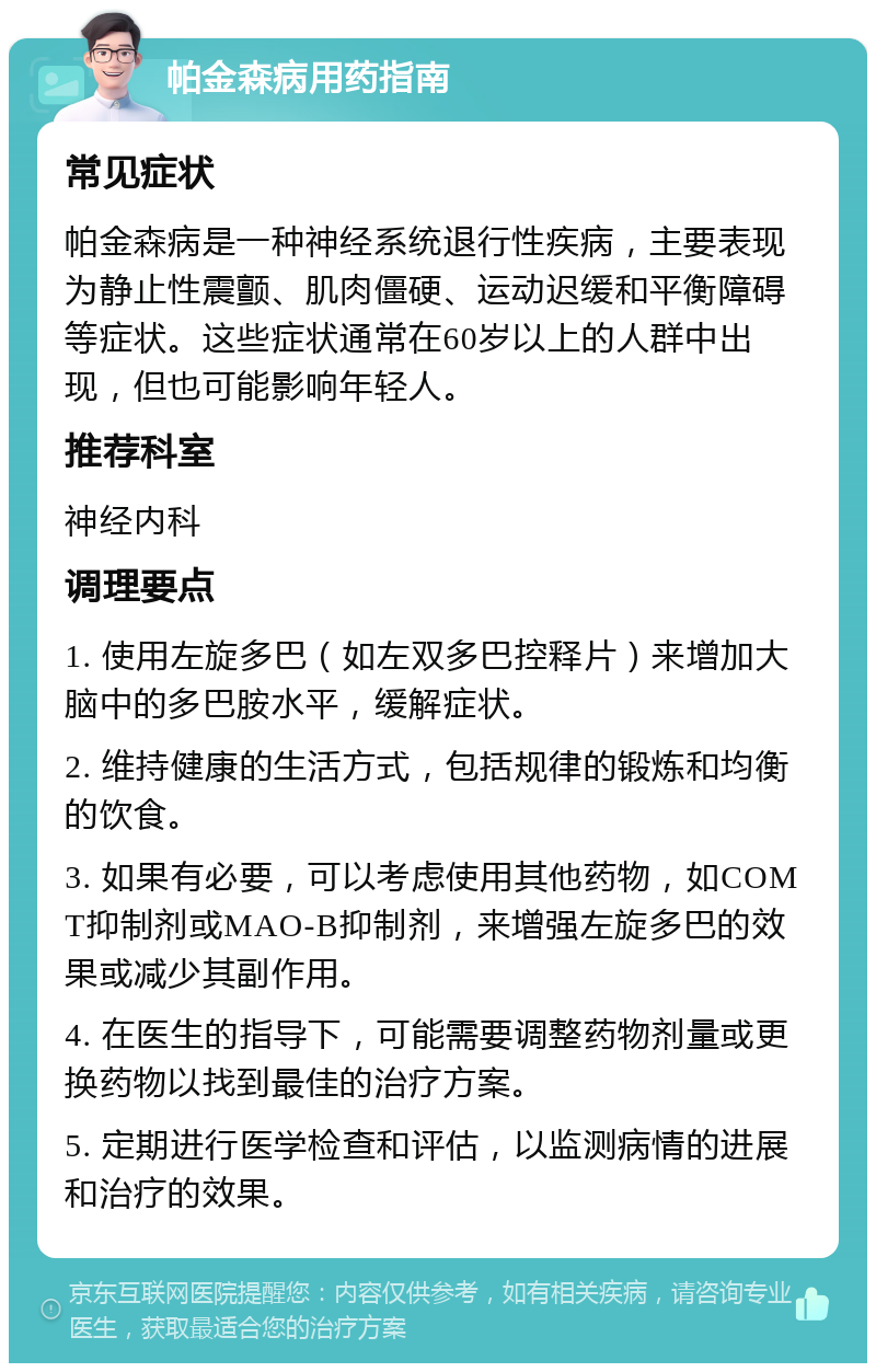 帕金森病用药指南 常见症状 帕金森病是一种神经系统退行性疾病，主要表现为静止性震颤、肌肉僵硬、运动迟缓和平衡障碍等症状。这些症状通常在60岁以上的人群中出现，但也可能影响年轻人。 推荐科室 神经内科 调理要点 1. 使用左旋多巴（如左双多巴控释片）来增加大脑中的多巴胺水平，缓解症状。 2. 维持健康的生活方式，包括规律的锻炼和均衡的饮食。 3. 如果有必要，可以考虑使用其他药物，如COMT抑制剂或MAO-B抑制剂，来增强左旋多巴的效果或减少其副作用。 4. 在医生的指导下，可能需要调整药物剂量或更换药物以找到最佳的治疗方案。 5. 定期进行医学检查和评估，以监测病情的进展和治疗的效果。