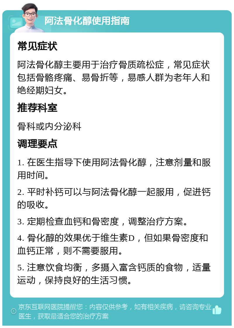 阿法骨化醇使用指南 常见症状 阿法骨化醇主要用于治疗骨质疏松症，常见症状包括骨骼疼痛、易骨折等，易感人群为老年人和绝经期妇女。 推荐科室 骨科或内分泌科 调理要点 1. 在医生指导下使用阿法骨化醇，注意剂量和服用时间。 2. 平时补钙可以与阿法骨化醇一起服用，促进钙的吸收。 3. 定期检查血钙和骨密度，调整治疗方案。 4. 骨化醇的效果优于维生素D，但如果骨密度和血钙正常，则不需要服用。 5. 注意饮食均衡，多摄入富含钙质的食物，适量运动，保持良好的生活习惯。