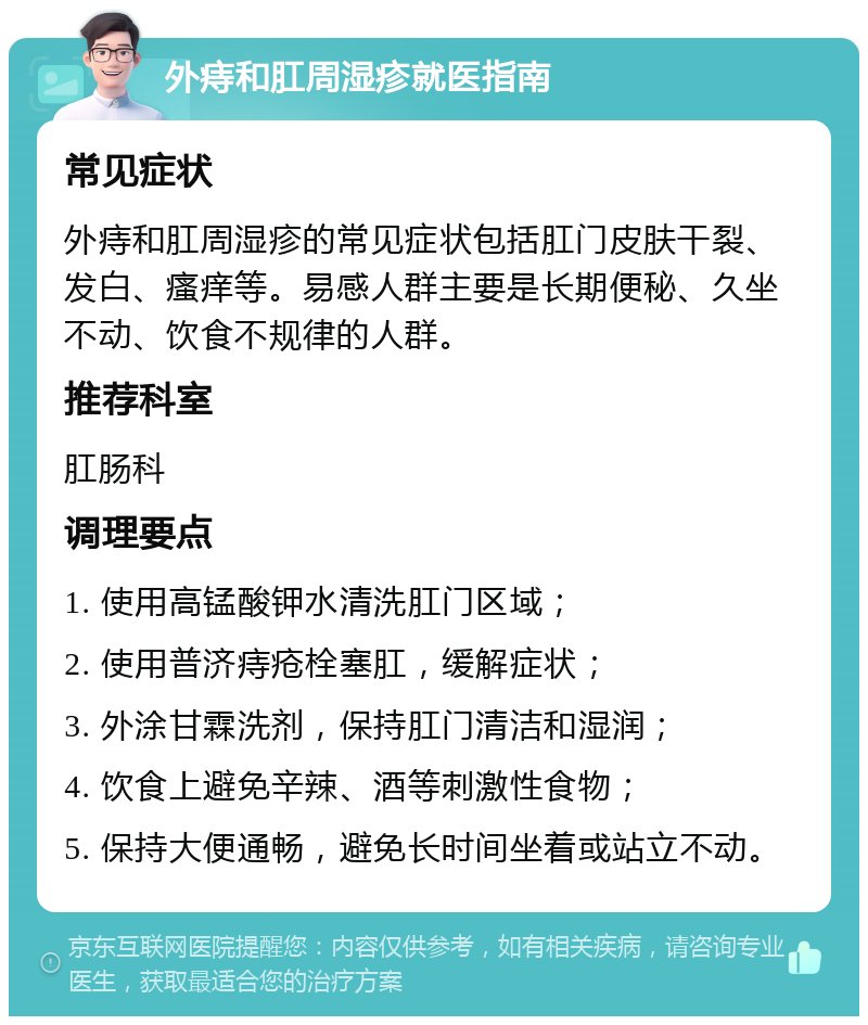 外痔和肛周湿疹就医指南 常见症状 外痔和肛周湿疹的常见症状包括肛门皮肤干裂、发白、瘙痒等。易感人群主要是长期便秘、久坐不动、饮食不规律的人群。 推荐科室 肛肠科 调理要点 1. 使用高锰酸钾水清洗肛门区域； 2. 使用普济痔疮栓塞肛，缓解症状； 3. 外涂甘霖洗剂，保持肛门清洁和湿润； 4. 饮食上避免辛辣、酒等刺激性食物； 5. 保持大便通畅，避免长时间坐着或站立不动。