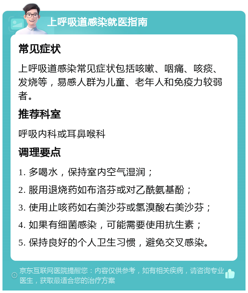 上呼吸道感染就医指南 常见症状 上呼吸道感染常见症状包括咳嗽、咽痛、咳痰、发烧等，易感人群为儿童、老年人和免疫力较弱者。 推荐科室 呼吸内科或耳鼻喉科 调理要点 1. 多喝水，保持室内空气湿润； 2. 服用退烧药如布洛芬或对乙酰氨基酚； 3. 使用止咳药如右美沙芬或氢溴酸右美沙芬； 4. 如果有细菌感染，可能需要使用抗生素； 5. 保持良好的个人卫生习惯，避免交叉感染。