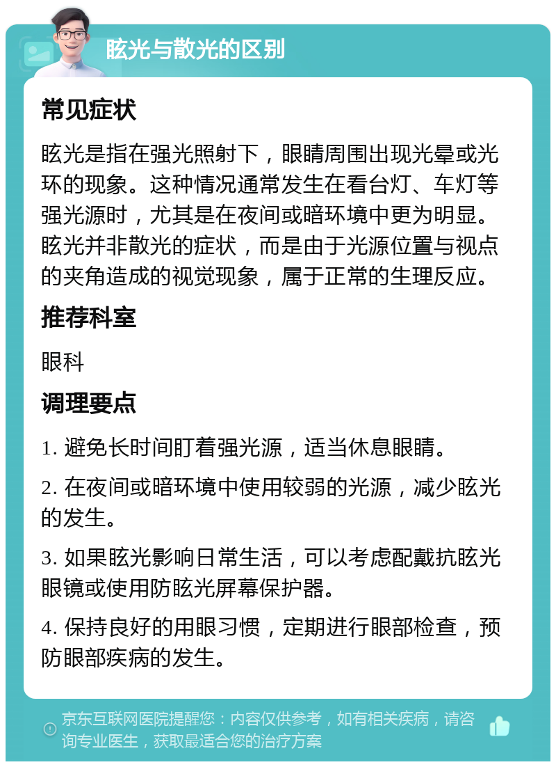 眩光与散光的区别 常见症状 眩光是指在强光照射下，眼睛周围出现光晕或光环的现象。这种情况通常发生在看台灯、车灯等强光源时，尤其是在夜间或暗环境中更为明显。眩光并非散光的症状，而是由于光源位置与视点的夹角造成的视觉现象，属于正常的生理反应。 推荐科室 眼科 调理要点 1. 避免长时间盯着强光源，适当休息眼睛。 2. 在夜间或暗环境中使用较弱的光源，减少眩光的发生。 3. 如果眩光影响日常生活，可以考虑配戴抗眩光眼镜或使用防眩光屏幕保护器。 4. 保持良好的用眼习惯，定期进行眼部检查，预防眼部疾病的发生。