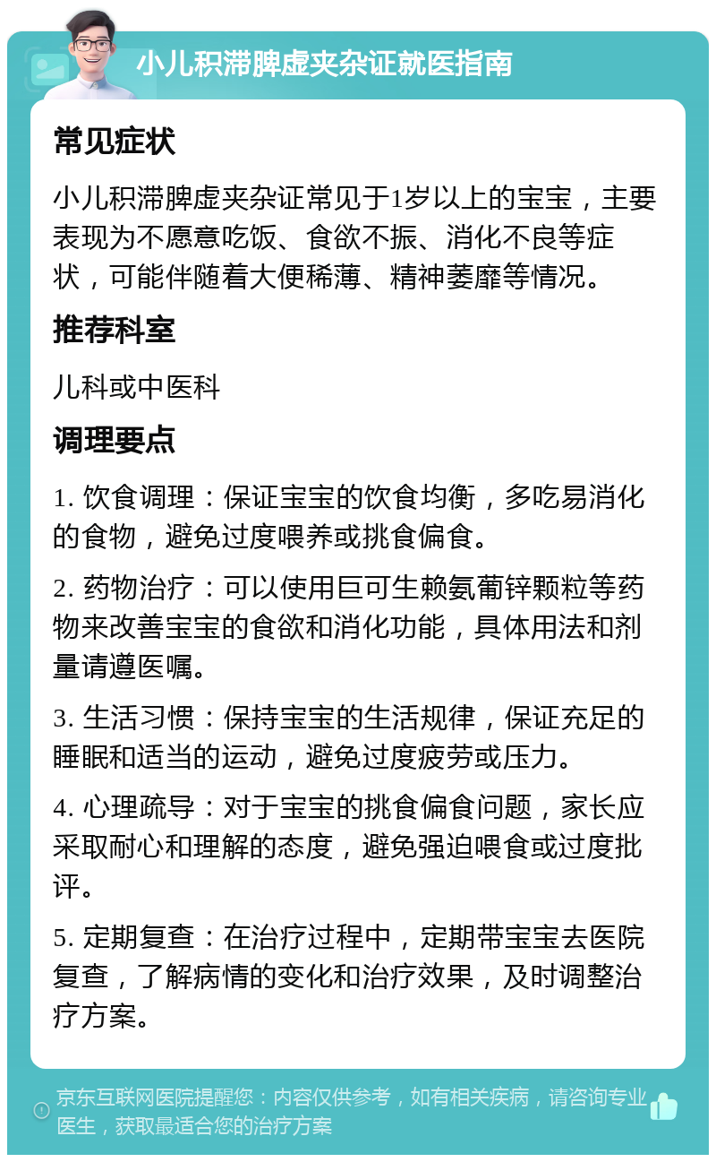 小儿积滞脾虚夹杂证就医指南 常见症状 小儿积滞脾虚夹杂证常见于1岁以上的宝宝，主要表现为不愿意吃饭、食欲不振、消化不良等症状，可能伴随着大便稀薄、精神萎靡等情况。 推荐科室 儿科或中医科 调理要点 1. 饮食调理：保证宝宝的饮食均衡，多吃易消化的食物，避免过度喂养或挑食偏食。 2. 药物治疗：可以使用巨可生赖氨葡锌颗粒等药物来改善宝宝的食欲和消化功能，具体用法和剂量请遵医嘱。 3. 生活习惯：保持宝宝的生活规律，保证充足的睡眠和适当的运动，避免过度疲劳或压力。 4. 心理疏导：对于宝宝的挑食偏食问题，家长应采取耐心和理解的态度，避免强迫喂食或过度批评。 5. 定期复查：在治疗过程中，定期带宝宝去医院复查，了解病情的变化和治疗效果，及时调整治疗方案。