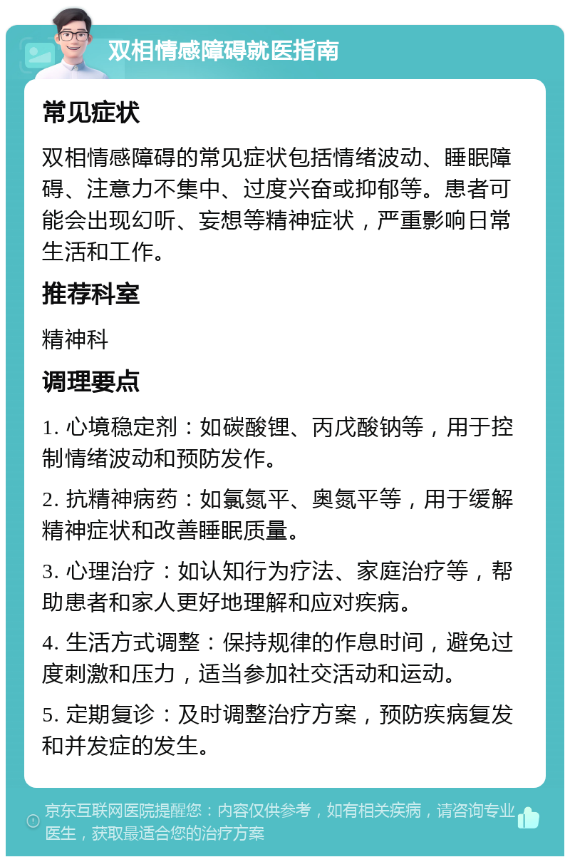 双相情感障碍就医指南 常见症状 双相情感障碍的常见症状包括情绪波动、睡眠障碍、注意力不集中、过度兴奋或抑郁等。患者可能会出现幻听、妄想等精神症状，严重影响日常生活和工作。 推荐科室 精神科 调理要点 1. 心境稳定剂：如碳酸锂、丙戊酸钠等，用于控制情绪波动和预防发作。 2. 抗精神病药：如氯氮平、奥氮平等，用于缓解精神症状和改善睡眠质量。 3. 心理治疗：如认知行为疗法、家庭治疗等，帮助患者和家人更好地理解和应对疾病。 4. 生活方式调整：保持规律的作息时间，避免过度刺激和压力，适当参加社交活动和运动。 5. 定期复诊：及时调整治疗方案，预防疾病复发和并发症的发生。