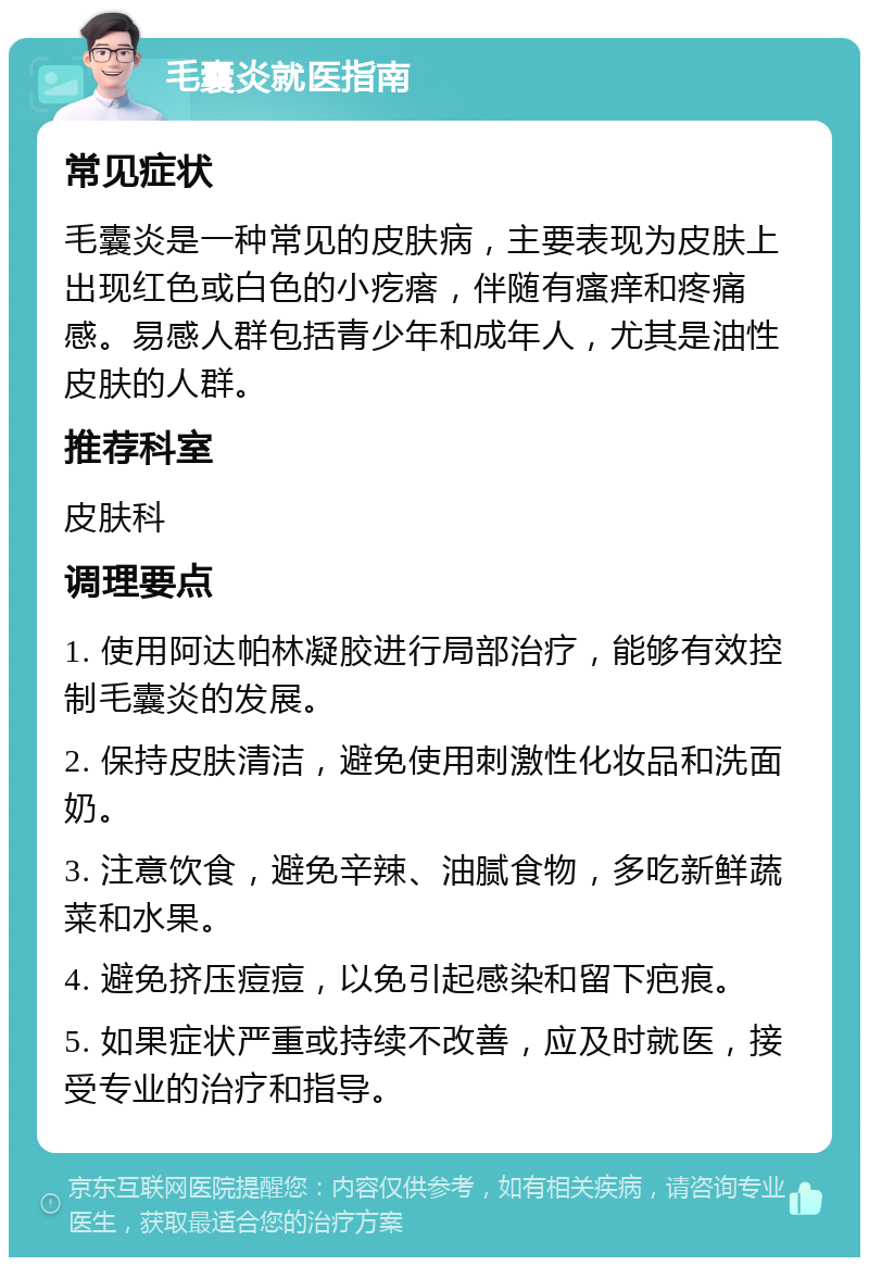 毛囊炎就医指南 常见症状 毛囊炎是一种常见的皮肤病，主要表现为皮肤上出现红色或白色的小疙瘩，伴随有瘙痒和疼痛感。易感人群包括青少年和成年人，尤其是油性皮肤的人群。 推荐科室 皮肤科 调理要点 1. 使用阿达帕林凝胶进行局部治疗，能够有效控制毛囊炎的发展。 2. 保持皮肤清洁，避免使用刺激性化妆品和洗面奶。 3. 注意饮食，避免辛辣、油腻食物，多吃新鲜蔬菜和水果。 4. 避免挤压痘痘，以免引起感染和留下疤痕。 5. 如果症状严重或持续不改善，应及时就医，接受专业的治疗和指导。