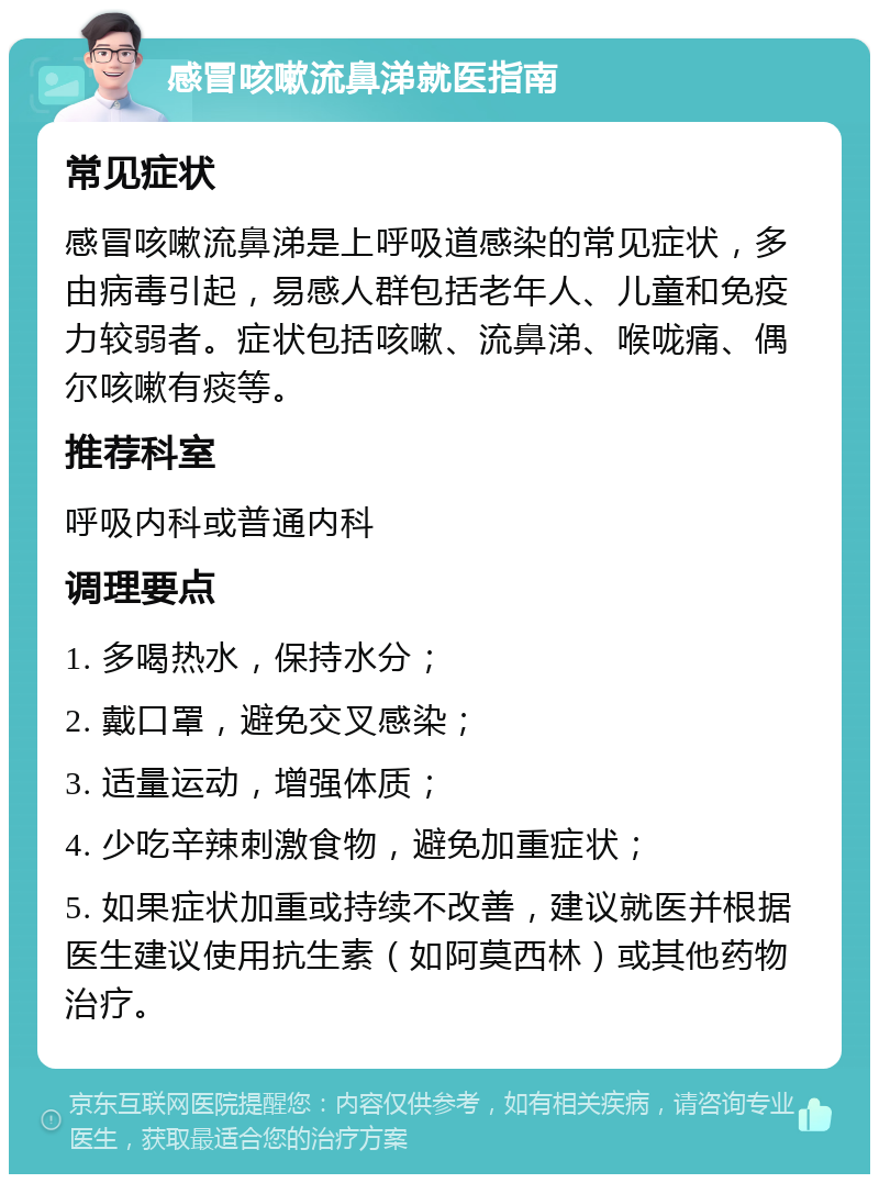 感冒咳嗽流鼻涕就医指南 常见症状 感冒咳嗽流鼻涕是上呼吸道感染的常见症状，多由病毒引起，易感人群包括老年人、儿童和免疫力较弱者。症状包括咳嗽、流鼻涕、喉咙痛、偶尔咳嗽有痰等。 推荐科室 呼吸内科或普通内科 调理要点 1. 多喝热水，保持水分； 2. 戴口罩，避免交叉感染； 3. 适量运动，增强体质； 4. 少吃辛辣刺激食物，避免加重症状； 5. 如果症状加重或持续不改善，建议就医并根据医生建议使用抗生素（如阿莫西林）或其他药物治疗。