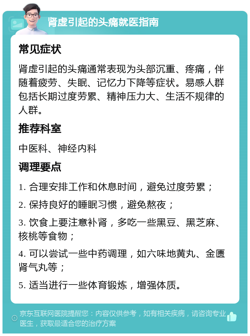 肾虚引起的头痛就医指南 常见症状 肾虚引起的头痛通常表现为头部沉重、疼痛，伴随着疲劳、失眠、记忆力下降等症状。易感人群包括长期过度劳累、精神压力大、生活不规律的人群。 推荐科室 中医科、神经内科 调理要点 1. 合理安排工作和休息时间，避免过度劳累； 2. 保持良好的睡眠习惯，避免熬夜； 3. 饮食上要注意补肾，多吃一些黑豆、黑芝麻、核桃等食物； 4. 可以尝试一些中药调理，如六味地黄丸、金匮肾气丸等； 5. 适当进行一些体育锻炼，增强体质。