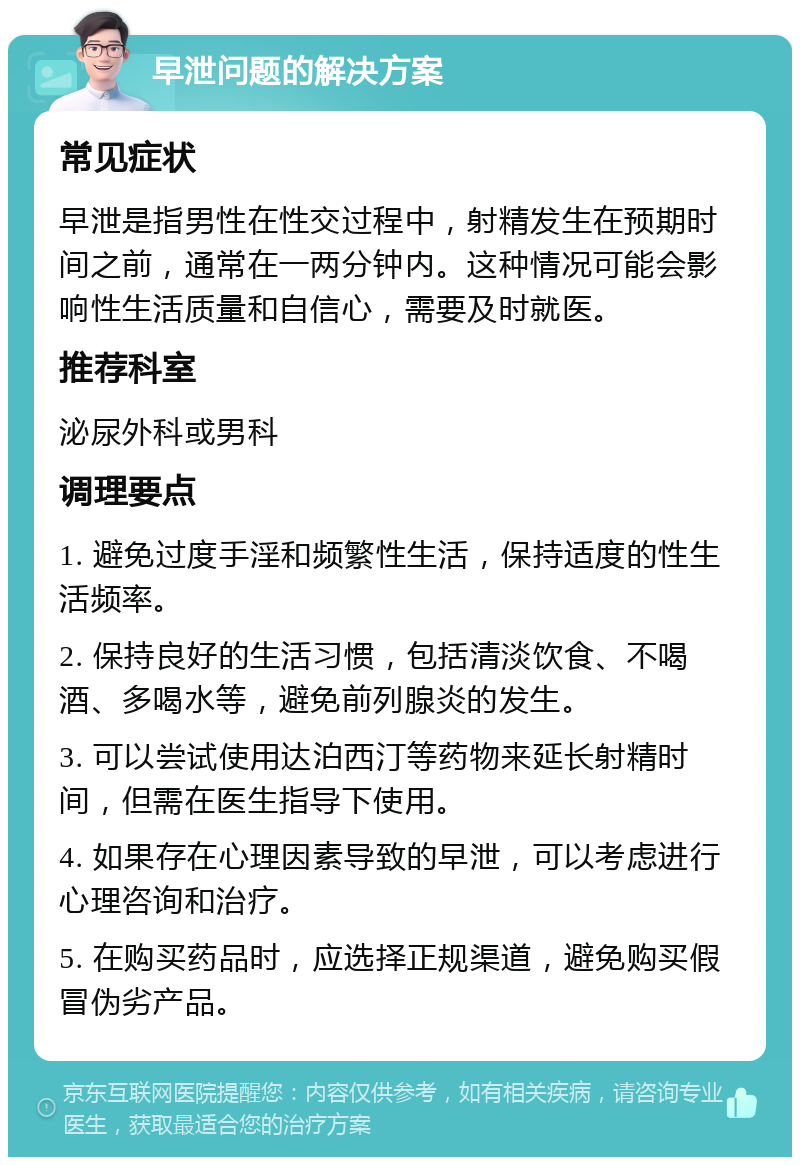 早泄问题的解决方案 常见症状 早泄是指男性在性交过程中，射精发生在预期时间之前，通常在一两分钟内。这种情况可能会影响性生活质量和自信心，需要及时就医。 推荐科室 泌尿外科或男科 调理要点 1. 避免过度手淫和频繁性生活，保持适度的性生活频率。 2. 保持良好的生活习惯，包括清淡饮食、不喝酒、多喝水等，避免前列腺炎的发生。 3. 可以尝试使用达泊西汀等药物来延长射精时间，但需在医生指导下使用。 4. 如果存在心理因素导致的早泄，可以考虑进行心理咨询和治疗。 5. 在购买药品时，应选择正规渠道，避免购买假冒伪劣产品。