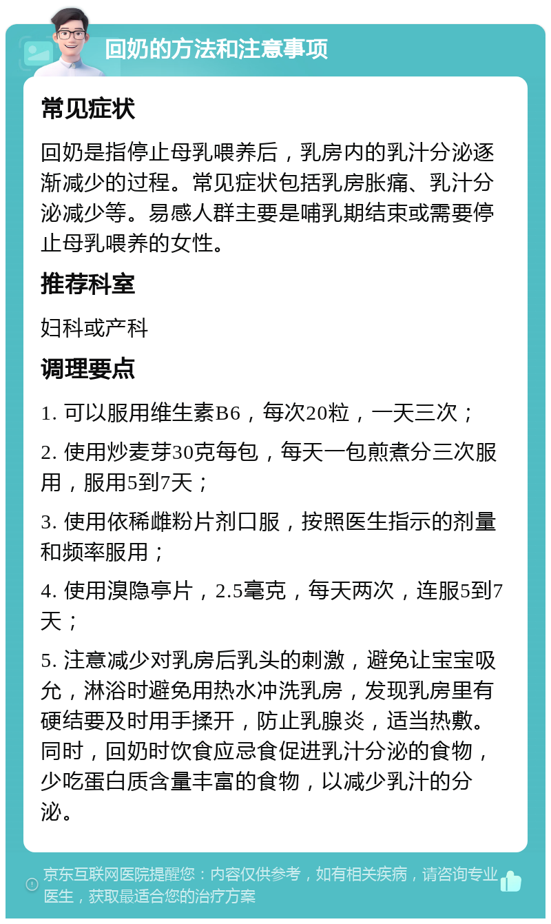 回奶的方法和注意事项 常见症状 回奶是指停止母乳喂养后，乳房内的乳汁分泌逐渐减少的过程。常见症状包括乳房胀痛、乳汁分泌减少等。易感人群主要是哺乳期结束或需要停止母乳喂养的女性。 推荐科室 妇科或产科 调理要点 1. 可以服用维生素B6，每次20粒，一天三次； 2. 使用炒麦芽30克每包，每天一包煎煮分三次服用，服用5到7天； 3. 使用依稀雌粉片剂口服，按照医生指示的剂量和频率服用； 4. 使用溴隐亭片，2.5毫克，每天两次，连服5到7天； 5. 注意减少对乳房后乳头的刺激，避免让宝宝吸允，淋浴时避免用热水冲洗乳房，发现乳房里有硬结要及时用手揉开，防止乳腺炎，适当热敷。同时，回奶时饮食应忌食促进乳汁分泌的食物，少吃蛋白质含量丰富的食物，以减少乳汁的分泌。