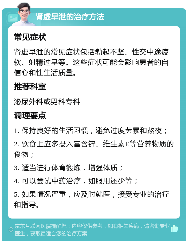 肾虚早泄的治疗方法 常见症状 肾虚早泄的常见症状包括勃起不坚、性交中途疲软、射精过早等。这些症状可能会影响患者的自信心和性生活质量。 推荐科室 泌尿外科或男科专科 调理要点 1. 保持良好的生活习惯，避免过度劳累和熬夜； 2. 饮食上应多摄入富含锌、维生素E等营养物质的食物； 3. 适当进行体育锻炼，增强体质； 4. 可以尝试中药治疗，如服用还少等； 5. 如果情况严重，应及时就医，接受专业的治疗和指导。