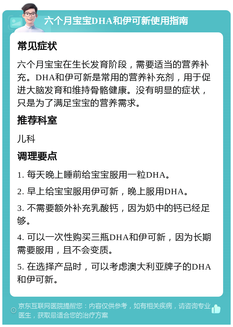 六个月宝宝DHA和伊可新使用指南 常见症状 六个月宝宝在生长发育阶段，需要适当的营养补充。DHA和伊可新是常用的营养补充剂，用于促进大脑发育和维持骨骼健康。没有明显的症状，只是为了满足宝宝的营养需求。 推荐科室 儿科 调理要点 1. 每天晚上睡前给宝宝服用一粒DHA。 2. 早上给宝宝服用伊可新，晚上服用DHA。 3. 不需要额外补充乳酸钙，因为奶中的钙已经足够。 4. 可以一次性购买三瓶DHA和伊可新，因为长期需要服用，且不会变质。 5. 在选择产品时，可以考虑澳大利亚牌子的DHA和伊可新。