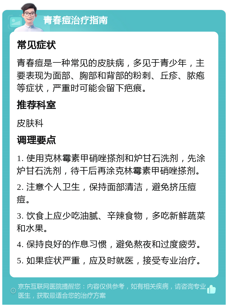 青春痘治疗指南 常见症状 青春痘是一种常见的皮肤病，多见于青少年，主要表现为面部、胸部和背部的粉刺、丘疹、脓疱等症状，严重时可能会留下疤痕。 推荐科室 皮肤科 调理要点 1. 使用克林霉素甲硝唑搽剂和炉甘石洗剂，先涂炉甘石洗剂，待干后再涂克林霉素甲硝唑搽剂。 2. 注意个人卫生，保持面部清洁，避免挤压痘痘。 3. 饮食上应少吃油腻、辛辣食物，多吃新鲜蔬菜和水果。 4. 保持良好的作息习惯，避免熬夜和过度疲劳。 5. 如果症状严重，应及时就医，接受专业治疗。