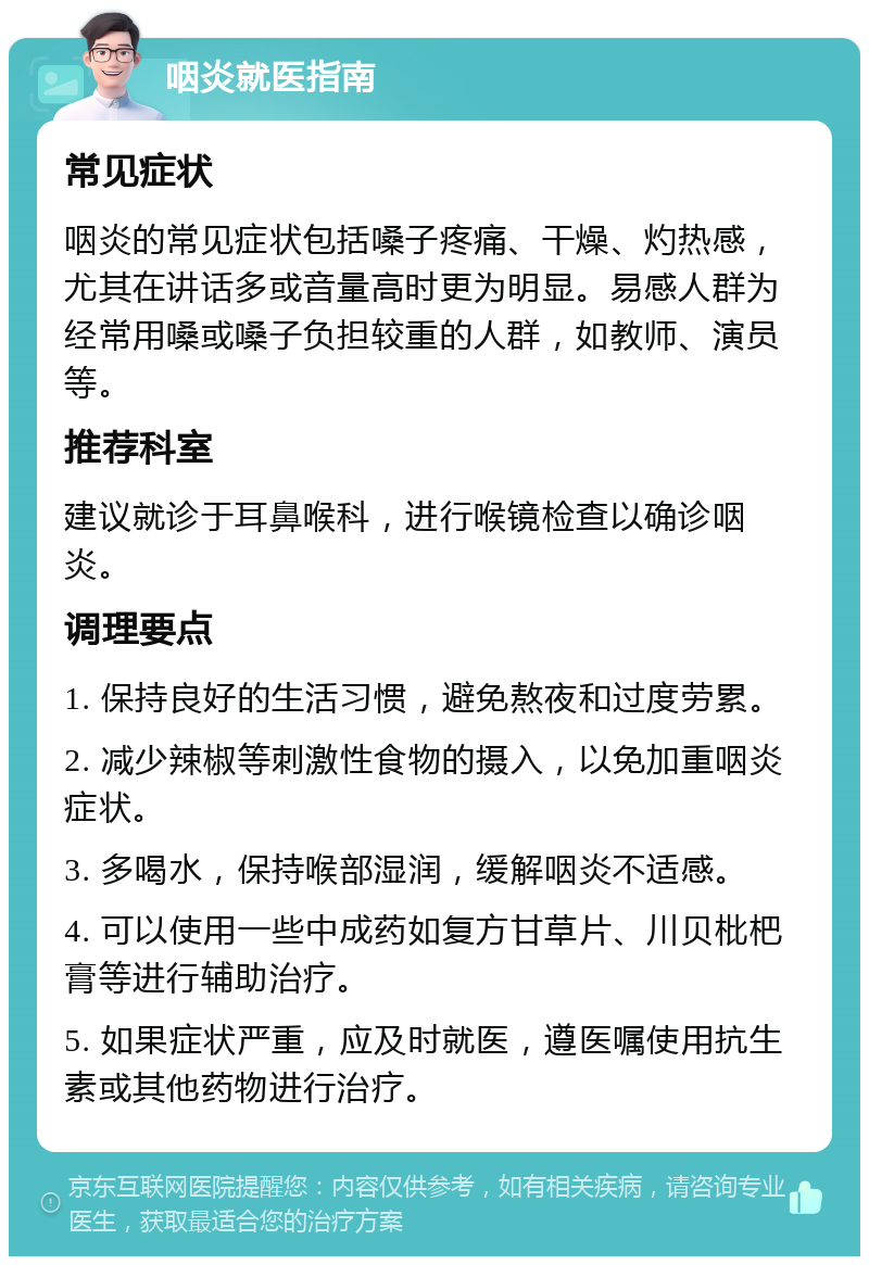 咽炎就医指南 常见症状 咽炎的常见症状包括嗓子疼痛、干燥、灼热感，尤其在讲话多或音量高时更为明显。易感人群为经常用嗓或嗓子负担较重的人群，如教师、演员等。 推荐科室 建议就诊于耳鼻喉科，进行喉镜检查以确诊咽炎。 调理要点 1. 保持良好的生活习惯，避免熬夜和过度劳累。 2. 减少辣椒等刺激性食物的摄入，以免加重咽炎症状。 3. 多喝水，保持喉部湿润，缓解咽炎不适感。 4. 可以使用一些中成药如复方甘草片、川贝枇杷膏等进行辅助治疗。 5. 如果症状严重，应及时就医，遵医嘱使用抗生素或其他药物进行治疗。