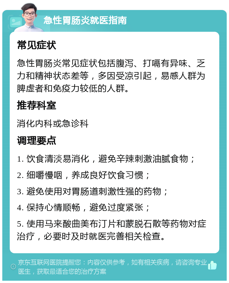 急性胃肠炎就医指南 常见症状 急性胃肠炎常见症状包括腹泻、打嗝有异味、乏力和精神状态差等，多因受凉引起，易感人群为脾虚者和免疫力较低的人群。 推荐科室 消化内科或急诊科 调理要点 1. 饮食清淡易消化，避免辛辣刺激油腻食物； 2. 细嚼慢咽，养成良好饮食习惯； 3. 避免使用对胃肠道刺激性强的药物； 4. 保持心情顺畅，避免过度紧张； 5. 使用马来酸曲美布汀片和蒙脱石散等药物对症治疗，必要时及时就医完善相关检查。