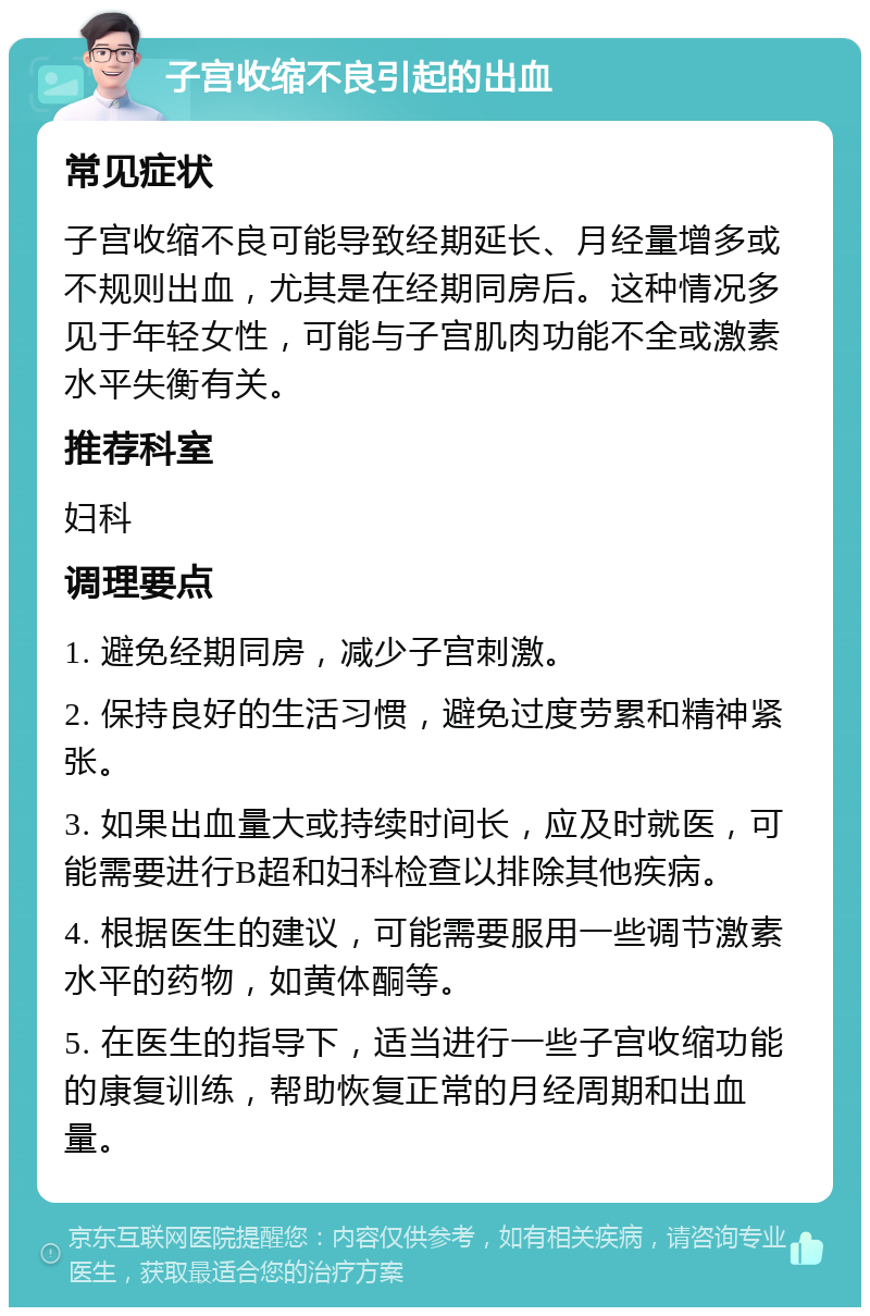 子宫收缩不良引起的出血 常见症状 子宫收缩不良可能导致经期延长、月经量增多或不规则出血，尤其是在经期同房后。这种情况多见于年轻女性，可能与子宫肌肉功能不全或激素水平失衡有关。 推荐科室 妇科 调理要点 1. 避免经期同房，减少子宫刺激。 2. 保持良好的生活习惯，避免过度劳累和精神紧张。 3. 如果出血量大或持续时间长，应及时就医，可能需要进行B超和妇科检查以排除其他疾病。 4. 根据医生的建议，可能需要服用一些调节激素水平的药物，如黄体酮等。 5. 在医生的指导下，适当进行一些子宫收缩功能的康复训练，帮助恢复正常的月经周期和出血量。