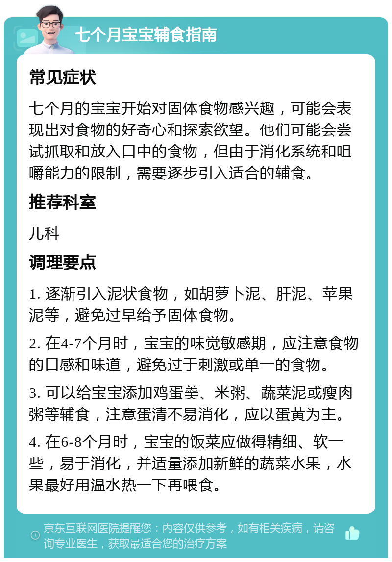 七个月宝宝辅食指南 常见症状 七个月的宝宝开始对固体食物感兴趣，可能会表现出对食物的好奇心和探索欲望。他们可能会尝试抓取和放入口中的食物，但由于消化系统和咀嚼能力的限制，需要逐步引入适合的辅食。 推荐科室 儿科 调理要点 1. 逐渐引入泥状食物，如胡萝卜泥、肝泥、苹果泥等，避免过早给予固体食物。 2. 在4-7个月时，宝宝的味觉敏感期，应注意食物的口感和味道，避免过于刺激或单一的食物。 3. 可以给宝宝添加鸡蛋羹、米粥、蔬菜泥或瘦肉粥等辅食，注意蛋清不易消化，应以蛋黄为主。 4. 在6-8个月时，宝宝的饭菜应做得精细、软一些，易于消化，并适量添加新鲜的蔬菜水果，水果最好用温水热一下再喂食。