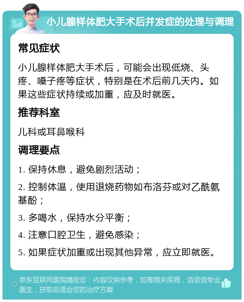 小儿腺样体肥大手术后并发症的处理与调理 常见症状 小儿腺样体肥大手术后，可能会出现低烧、头疼、嗓子疼等症状，特别是在术后前几天内。如果这些症状持续或加重，应及时就医。 推荐科室 儿科或耳鼻喉科 调理要点 1. 保持休息，避免剧烈活动； 2. 控制体温，使用退烧药物如布洛芬或对乙酰氨基酚； 3. 多喝水，保持水分平衡； 4. 注意口腔卫生，避免感染； 5. 如果症状加重或出现其他异常，应立即就医。